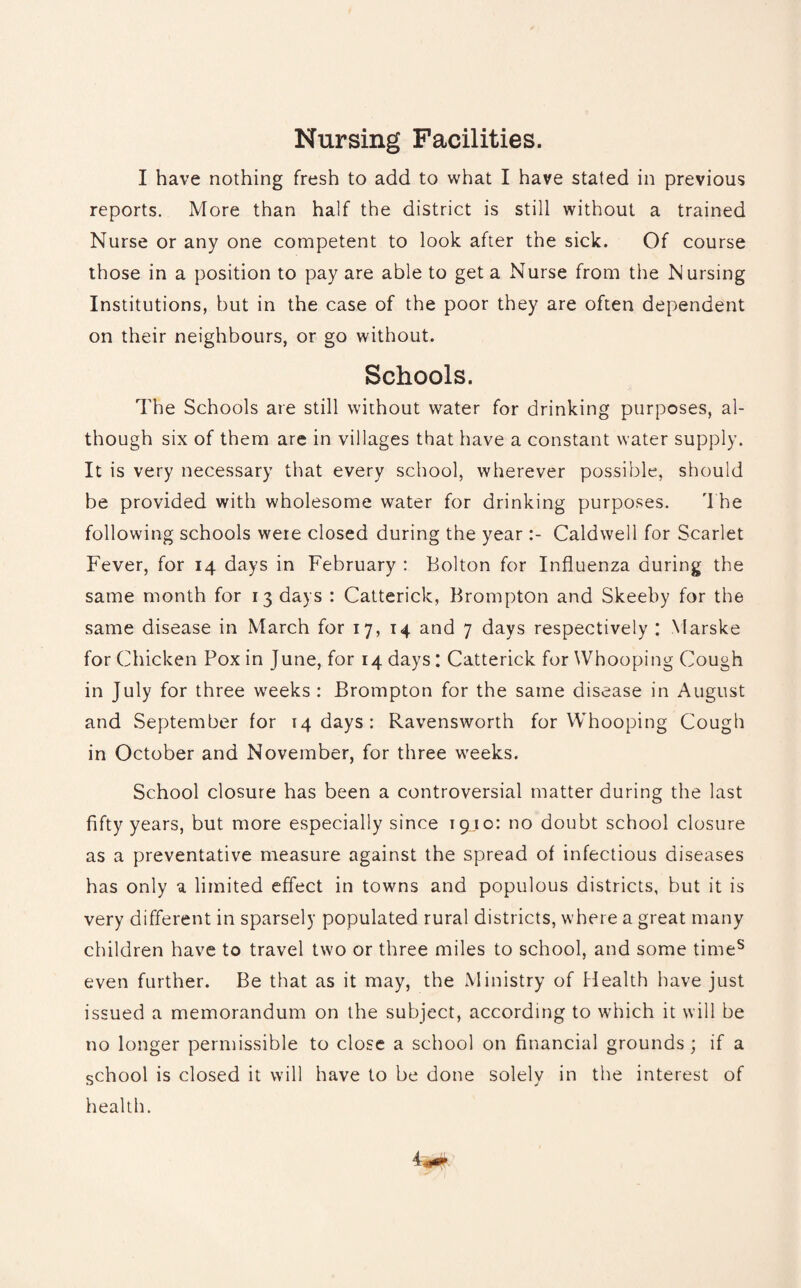 Nursing Facilities. I have nothing fresh to add to what I have stated in previous reports. More than half the district is still without a trained Nurse or any one competent to look after the sick. Of course those in a position to pay are able to get a Nurse from the Nursing Institutions, but in the case of the poor they are often dependent on their neighbours, or go without. Schools. The Schools are still without water for drinking purposes, al¬ though six of them are in villages that have a constant water supply. It is very necessary that every school, wherever possible, should be provided with wholesome water for drinking purposes. The following schools were closed during the yearCaldwell for Scarlet Fever, for 14 days in February : Bolton for Influenza during the same month for 13 days : Catterick, Brompton and Skeeby for the same disease in March for 17, 14 and 7 days respectively : Marske for Chicken Pox in June, for 14 days: Catterick for Whooping Cough in July for three weeks : Brompton for the same disease in August and September for 14 days: Ravensworth for Whooping Cough in October and November, for three weeks. School closure has been a controversial matter during the last fifty years, but more especially since 19.10: no doubt school closure as a preventative measure against the spread of infectious diseases has only a limited effect in towns and populous districts, but it is very different in sparsely populated rural districts, where a great many children have to travel two or three miles to school, and some times even further. Be that as it may, the Ministry of Health have just issued a memorandum on the subject, according to which it will be no longer permissible to close a school on financial grounds; if a school is closed it will have to be done solely in the interest of health.