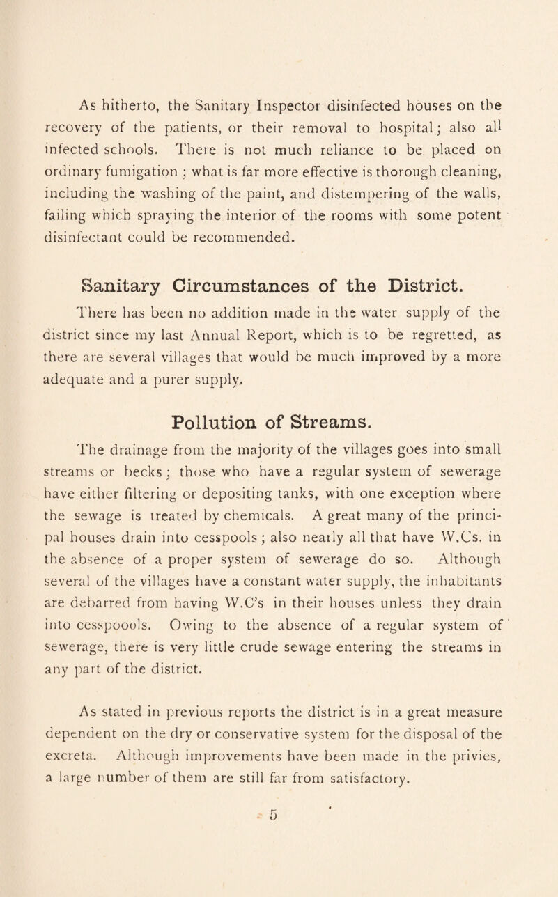 As hitherto, the Sanitary Inspector disinfected houses on the recovery of the patients, or their removal to hospital; also all infected schools. There is not much reliance to be placed on ordinary fumigation ; what is far more effective is thorough cleaning, including the washing of the paint, and distempering of the walls, failing which spraying the interior of the rooms with some potent disinfectant could be recommended. Sanitary Circumstances of the District. There has been no addition made in the water supply of the district since my last Annual Report, which is to be regretted, as there are several villages that would be much improved by a more adequate and a purer supply. Pollution of Streams. The drainage from the majority of the villages goes into small streams or becks ; those who have a regular system of sewerage have either filtering or depositing tanks, with one exception where the sewage is treated by chemicals. A great many of the princi¬ pal houses drain into cesspools; also nearly all that have W.Cs. in the absence of a proper system of sewerage do so. Although several of the villages have a constant water supply, the inhabitants are debarred from having W.C’s in their houses unless they drain into cesspoools. Owing to the absence of a regular system of sewerage, there is very little crude sewage entering the streams in any part of the district. As stated in previous reports the district is in a great measure dependent on the dry or conservative system for the disposal of the excreta. Although improvements have been made in the privies, a large number of them are still far from satisfactory.