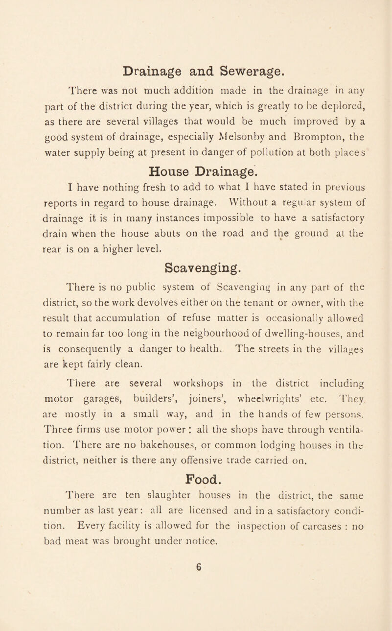Drainage and Sewerage. There was not much addition made in the drainage in any part of the district during the year, which is greatly to he deplored, as there are several villages that would be much improved by a good system of drainage, especially Melsonby and Brompton, the water supply being at present in danger of pollution at both places House Drainage. I have nothing fresh to add to what I have stated in previous reports in regard to house drainage. Without a regular system of drainage it is in many instances impossible to have a satisfactory drain when the house abuts on the road and the ground at the rear is on a higher level. Scavenging. There is no public system of Scavenging in any part of the district, so the work devolves either on the tenant or owner, with the result that accumulation of refuse matter is occasionally allowed to remain far too long in the neigbourhood of dwelling-houses, and is consequently a danger to health. The streets in the villages are kept fairly clean. There are several workshops in the district including motor garages, builders’, joiners’, wheelwrights’ etc. They, are mostly in a small way, and in the hands of few persons. Three firms use motor power: all the shops have through ventila¬ tion. There are no bakehouses, or common lodging houses in the district, neither is there any offensive trade carried on. Food. There are ten slaughter houses in the district, the same number as last year: all are licensed and in a satisfactory condi¬ tion. Every facility is allowed for the inspection of carcases : no bad meat was brought under notice.