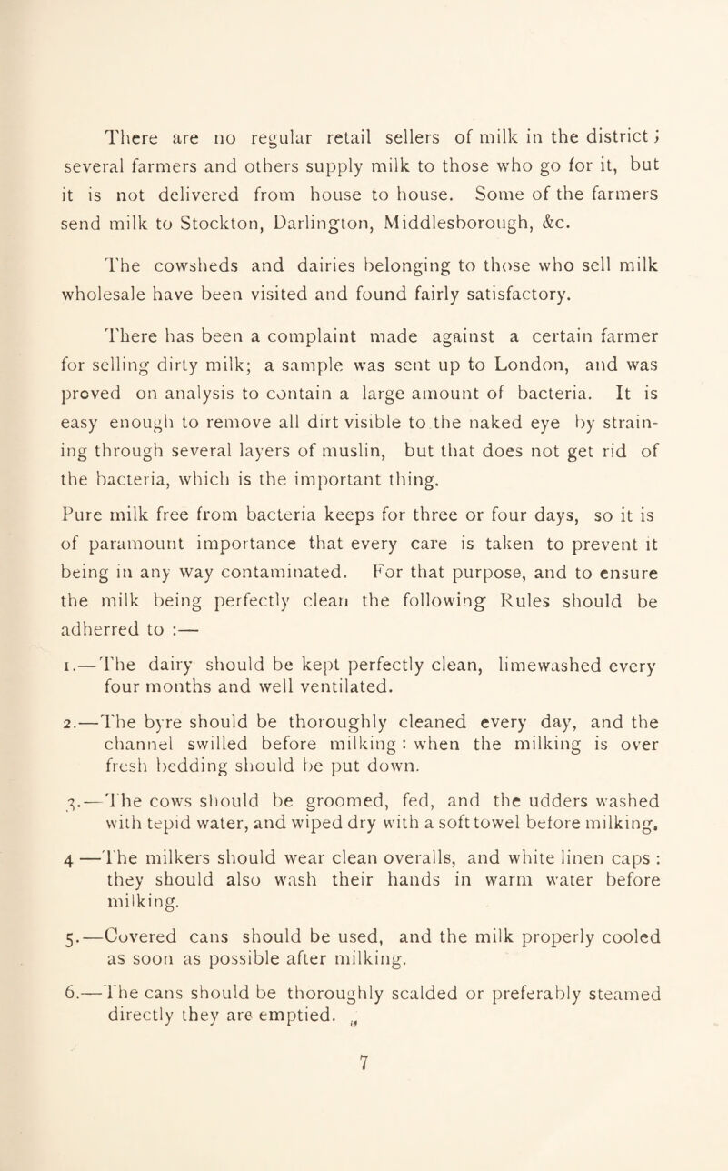 There are no regular retail sellers of milk in the district j several farmers and others supply milk to those who go for it, but it is not delivered from house to house. Some of the farmers send milk to Stockton, Darlington, Middlesborough, &c. The cowsheds and dairies belonging to those who sell milk wholesale have been visited and found fairly satisfactory. There has been a complaint made against a certain farmer for selling dirty milk; a sample was sent up to London, and was proved on analysis to contain a large amount of bacteria. It is easy enough to remove all dirt visible to the naked eye by strain¬ ing through several layers of muslin, but that does not get rid of the bacteria, which is the important thing. Pure milk free from bacteria keeps for three or four days, so it is of paramount importance that every care is taken to prevent it being in any way contaminated. For that purpose, and to ensure the milk being perfectly clean the following Rules should be adherred to :— 1. —The dairy should be kept perfectly clean, limewashed every four months and well ventilated. 2. —The byre should be thoroughly cleaned every day, and the channel swilled before milking : when the milking is over fresh bedding should be put down. 3. — The cows should be groomed, fed, and the udders washed with tepid water, and wiped dry with a soft towel before milking. 4 —The milkers should wear clean overalls, and white linen caps : they should also wash their hands in warm water before milking. 5. —Covered cans should be used, and the milk properly cooled as soon as possible after milking. 6. —The cans should be thoroughly scalded or preferably steamed directly they are emptied. a
