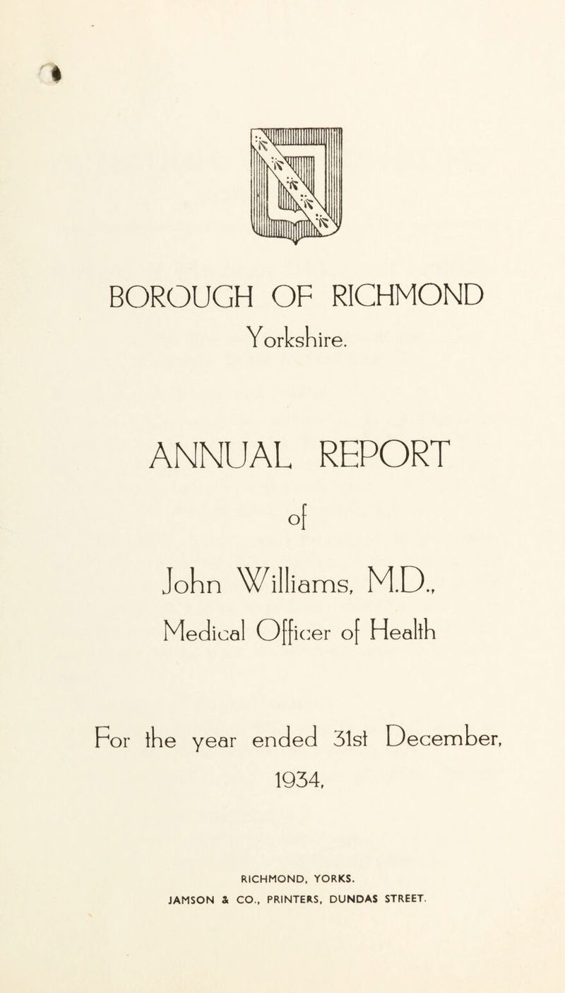 I BOROUGH OF RICHMOND Yorkshire. ANNUAL REPORT °[ John Williams. M.D.. Medical Officer of Health For the year ended 31st December, 1934, RICHMOND, YORKS. JAMSON a CO., PRINTERS, DUNDAS STREET.