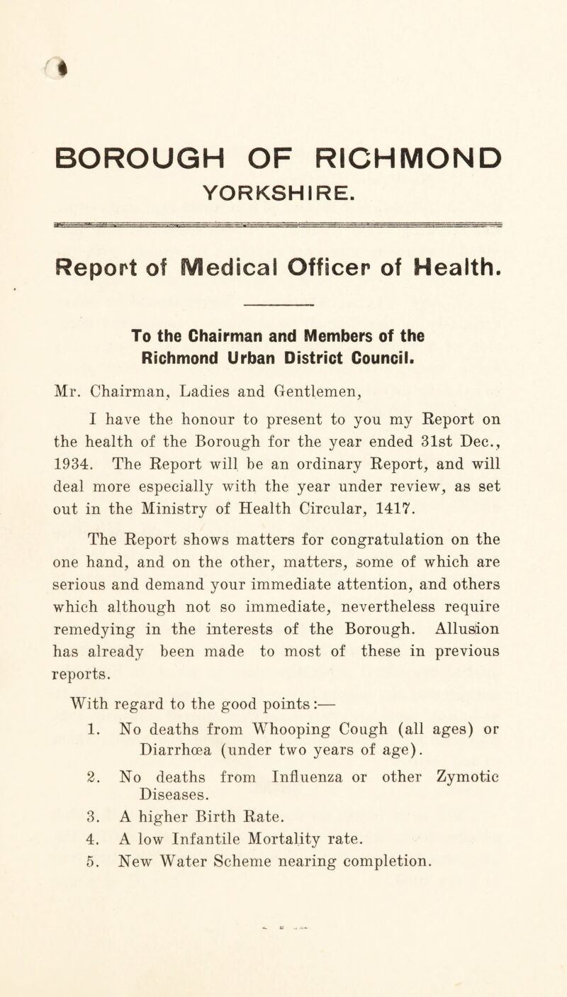 BOROUGH OF RICHMOND YORKSHIRE. Report of Medical Officer of Health. To the Chairman and Members of the Richmond Urban District Council. Mr. Chairman, Ladies and Gentlemen, I have the honour to present to you my Report on the health of the Borough for the year ended 31st Dec., 1934. The Report will be an ordinary Report, and will deal more especially with the year under review, as set out in the Ministry of Health Circular, 1417. The Report shows matters for congratulation on the one hand, and on the other, matters, some of which are serious and demand your immediate attention, and others which although not so immediate, nevertheless require remedying in the interests of the Borough. Allusion has already been made to most of these in previous reports. With regard to the good points:— 1. No deaths from Whooping Cough (all ages) or Diarrhoea (under two years of age). 2. No deaths from Influenza or other Zymotic Diseases. 3. A higher Birth Rate. 4. A low Infantile Mortality rate. 5. New Water Scheme nearing completion.