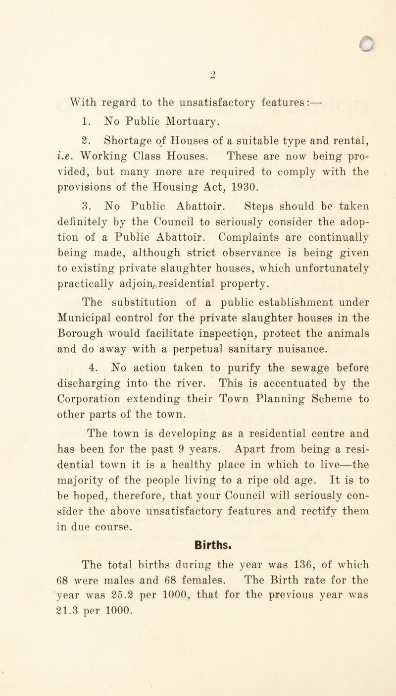 With regard to the unsatisfactory features:— 1. No Public Mortuary. 2. Shortage of Houses of a suitable type and rental, i.e. Working Class Houses. These are now being pro¬ vided, but many more are required to comply with the provisions of the Housing Act, 1930. 3. No Public Abattoir. Steps should be taken definitely by the Council to seriously consider the adop¬ tion of a Public Abattoir. Complaints are continually being made, although strict observance is being given to existing private slaughter houses, which unfortunately practically adjoin^residential property. The substitution of a public establishment under Municipal control for the private slaughter houses in the Borough would facilitate inspection, protect the animals and do away with a perpetual sanitary nuisance. 4. No action taken to purify the sewage before discharging into the river. This is accentuated by the Corporation extending their Town Planning Scheme to other parts of the town. The town is developing as a residential centre and has been for the past 9 years. Apart from being a resi¬ dential town it is a healthy place in which to live—the majority of the people living to a ripe old age. It is to be hoped, therefore, that your Council will seriously con¬ sider the above unsatisfactory features and rectify them in due course. Births. The total births during the year was 136, of which 68 were males and 68 females. The Birth rate for the year was 25.2 per 1000, that for the previous year was 21.3 per 1000.