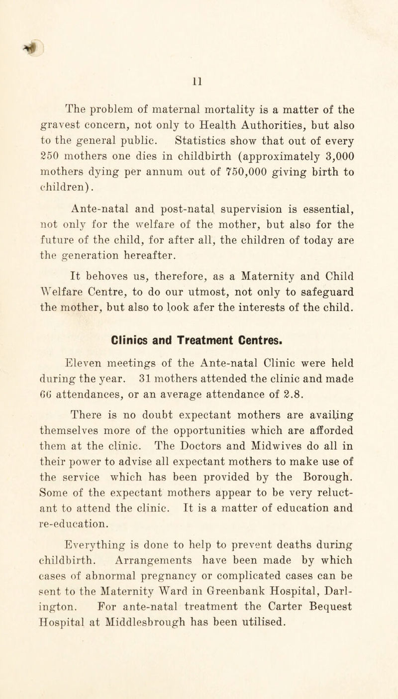 The problem of maternal mortality is a matter of the gravest concern, not only to Health Authorities, but also to the general public. Statistics show that out of every 250 mothers one dies in childbirth (approximately 3,000 mothers dying per annum out of 750,000 giving birth to children). Ante-natal and post-natal supervision is essential, not only for the welfare of the mother, but also for the future of the child, for after all, the children of today are the generation hereafter. It behoves us, therefore, as a Maternity and Child Welfare Centre, to do our utmost, not only to safeguard the mother, but also to look afer the interests of the child. Clinics and Treatment Centres. Eleven meetings of the Ante-natal Clinic were held during the year. 31 mothers attended the clinic and made 00 attendances, or an average attendance of 2.8. There is no doubt expectant mothers are availing themselves more of the opportunities which are afforded them at the clinic. The Doctors and Midwives do all in their power to advise all expectant mothers to make use of the service which has been provided by the Borough. Some of the expectant mothers appear to be very reluct¬ ant to attend the clinic. It is a matter of education and re-education. Everything is done to help to prevent deaths during childbirth. Arrangements have been made by which cases of abnormal pregnancy or complicated cases can be sent to the Maternity Ward in Greenbank Hospital, Darl¬ ington. For ante-natal treatment the Carter Bequest Hospital at Middlesbrough has been utilised.