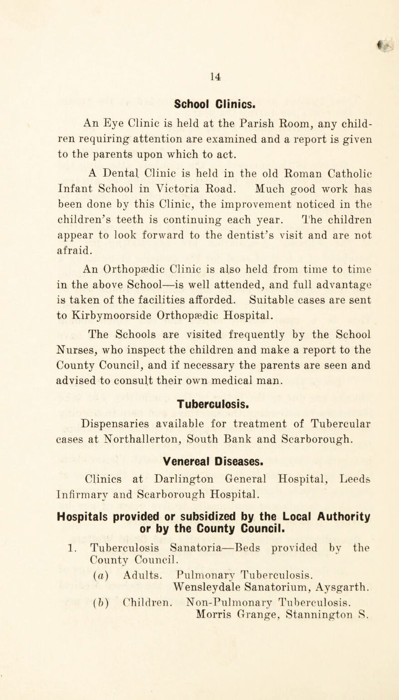 School Clinics. An Eye Clinic is held at the Parish Room, any child¬ ren requiring attention are examined and a report is given to the parents upon which to act. A Dental Clinic is held in the old Roman Catholic Infant School in Victoria Road. Much good work has been done by this Clinic, the improvement noticed in the children’s teeth is continuing each year. The children appear to look forward to the dentist’s visit and are not afraid. An Orthopaedic Clinic is also held from time to time in the above School—is well attended, and full advantage is taken of the facilities afforded. Suitable cases are sent to Kirbymoorside Orthopaedic Hospital. The Schools are visited frequently by the School Nurses, who inspect the children and make a report to the County Council, and if necessary the parents are seen and advised to consult their own medical man. Tuberculosis. Dispensaries available for treatment of Tubercular cases at Northallerton, South Bank and Scarborough. Venereal Diseases. Clinics at Darlington General Hospital, Leeds Infirmary and Scarborough Hospital. Hospitals provided or subsidized by the Local Authority or by the County Council. 1. Tuberculosis Sanatoria—Beds provided by the County Council. (a) Adults. Pulmonary Tuberculosis. Wensleydale Sanatorium, Aysgarth. (h) Children. Non-Pulmonary Tuberculosis. Morris Grange, Stannington S.