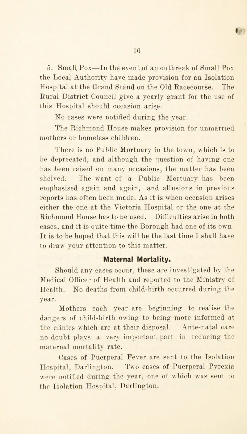 5. Small Pox—In the event of an outbreak of Small Pox the Local Authority have made provision for an Isolation Hospital at the Grand Stand on the Old Racecourse. The Rural District Council give a yearly grant for the use of this Hospital should occasion arise. Ho cases were notified during the year. The Richmond House makes provision for unmarried mothers or homeless children. There is no Public Mortuary in the town, which is to be deprecated, and although the question of having one has been raised on many occasions, the matter has been shelved. The want of a Public Mortuary has been emphasised again and again, and allusions in previous reports has often been made. As it is when occasion arises either the one at the Victoria Hospital or the one at the Richmond House has to be used. Difficulties arise in both cases, and it is quite time the Borough had one of its own. It is to be hoped that this will be the last time I shall have to draw your attention to this matter. Maternal Mortality. Should any cases occur, these are investigated by the Medical Officer of Health and reported to the Ministry of Health. No deaths from child-birth occurred during the year. Mothers each year are beginning to realise the dangers of child-birth owing to being more informed at the clinics which are at their disposal. Ante-natal care no doubt plays a very important part in reducing the maternal mortality rate. Cases of Puerperal Fever are sent to the Isolation Hospital, Darlington. Two cases of Puerperal Pyrexia were notified during the year, one of which was sent to the Isolation Hospital, Darlington.