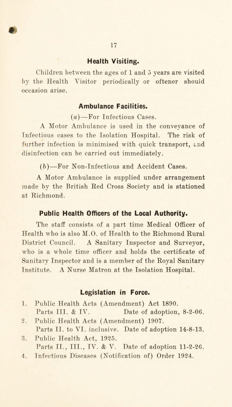 17 Health Visiting. Children between the ages of 1 and 5 years are visited by the Health Visitor periodically or oftener should occasion arise. Ambulance Facilities. (a)—For Infectious Cases. A Motor Ambulance is used in the conveyance of Infectious cases to the Isolation Hospital. The risk of further infection is minimised with quick transport, and disinfection can be carried out immediately. (b)—For Non-Infectious and Accident Cases. A Motor Ambulance is supplied under arrangement made by the British Red Cross Society and is stationed at Richmond. Public Health Officers of the Local Authority. The staff consists of a part time Medical Officer of Health who is also M.O. of Health to the Richmond Rural District Council. A Sanitary Inspector and Surveyor, who is a whole time officer and holds the certificate of Sanitary Inspector and is a member of the Royal Sanitary Institute. A Nurse Matron at the Isolation Hospital. Legislation in Force. 1. Public Health Acts (Amendment) Act 1890. Parts III. & IV. Date of adoption, 8-2-06. 2. Public Health Acts (Amendment) 1907. Parts II. to VI. inclusive. Date of adoption 14-8-13, 3. Public Health Act, 1925. Parts II., III., IV. & V. Date of adoption 11-2-26. 4. Infectious Diseases (Notification of) Order 1924.
