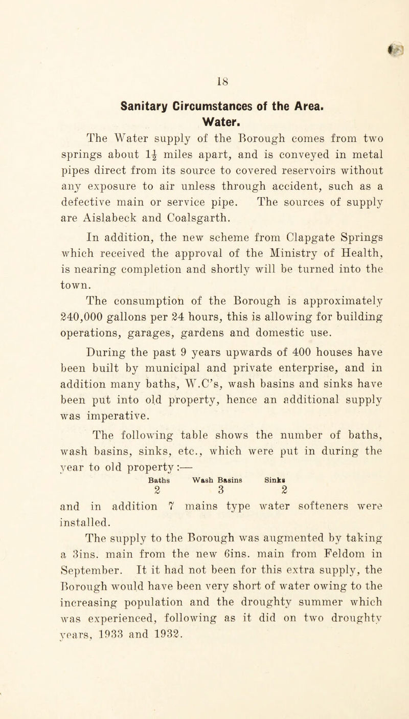 Sanitary Circumstances of the Area. Water. The Water supply of the Borough comes from two springs about 1^ miles apart, and is conveyed in metal pipes direct from its source to covered reservoirs without any exposure to air unless through accident, such as a defective main or service pipe. The sources of supply are Aislabeck and Coalsgarth. In addition, the new scheme from Clapgate Springs which received the approval of the Ministry of Health, is nearing completion and shortly will be turned into the town. The consumption of the Borough is approximately 240,000 gallons per 24 hours, this is allowing for building operations, garages, gardens and domestic use. During the past 9 years upwards of 400 houses have been built by municipal and private enterprise, and in addition many baths, W.C?s, wash basins and sinks have been put into old property, hence an additional supply was imperative. The following table shows the number of baths, wash basins, sinks, etc., which were put in during the year to old property:— Baths Wash Basins Sinks 2 3 2 and in addition 7 mains type water softeners were installed. The supply to the Borough was augmented by taking a 3ins. main from the new 6ins. main from Feldom in September. It it had not been for this extra supply, the Borough would have been very short of water owing to the increasing population and the droughty summer which was experienced, following as it did on two droughty years, 1933 and 1932.