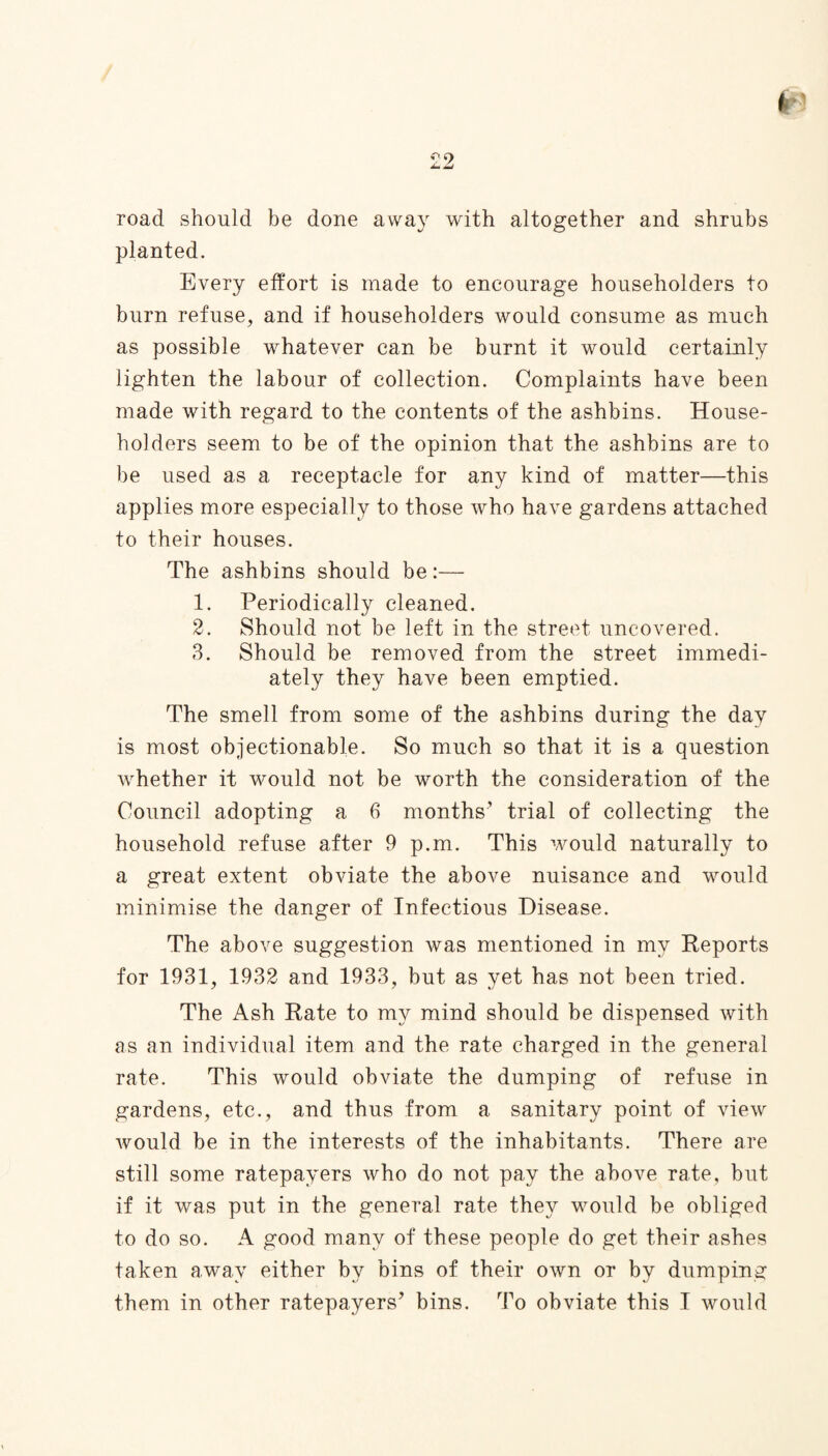 road should be done away with altogether and shrubs planted. Every effort is made to encourage householders to burn refuse, and if householders would consume as much as possible whatever can be burnt it would certainly lighten the labour of collection. Complaints have been made with regard to the contents of the ashbins. House¬ holders seem to be of the opinion that the ashbins are to be used as a receptacle for any kind of matter—this applies more especially to those who have gardens attached to their houses. The ashbins should be:— 1. Periodically cleaned. 2. Should not be left in the street uncovered. 3. Should be removed from the street immedi¬ ately they have been emptied. The smell from some of the ashbins during the day is most objectionable. So much so that it is a question whether it would not be worth the consideration of the Council adopting a 6 months’ trial of collecting the household refuse after 9 p.m. This would naturally to a great extent obviate the above nuisance and would minimise the danger of Infectious Disease. The above suggestion was mentioned in my Reports for 1931, 1932 and 1933, but as yet has not been tried. The Ash Rate to my mind should be dispensed with as an individual item and the rate charged in the general rate. This would obviate the dumping of refuse in gardens, etc., and thus from a sanitary point of view would be in the interests of the inhabitants. There are still some ratepayers who do not pay the above rate, but if it was put in the general rate they would be obliged to do so. A good many of these people do get their ashes taken away either by bins of their own or by dumping them in other ratepayers’ bins. To obviate this I would