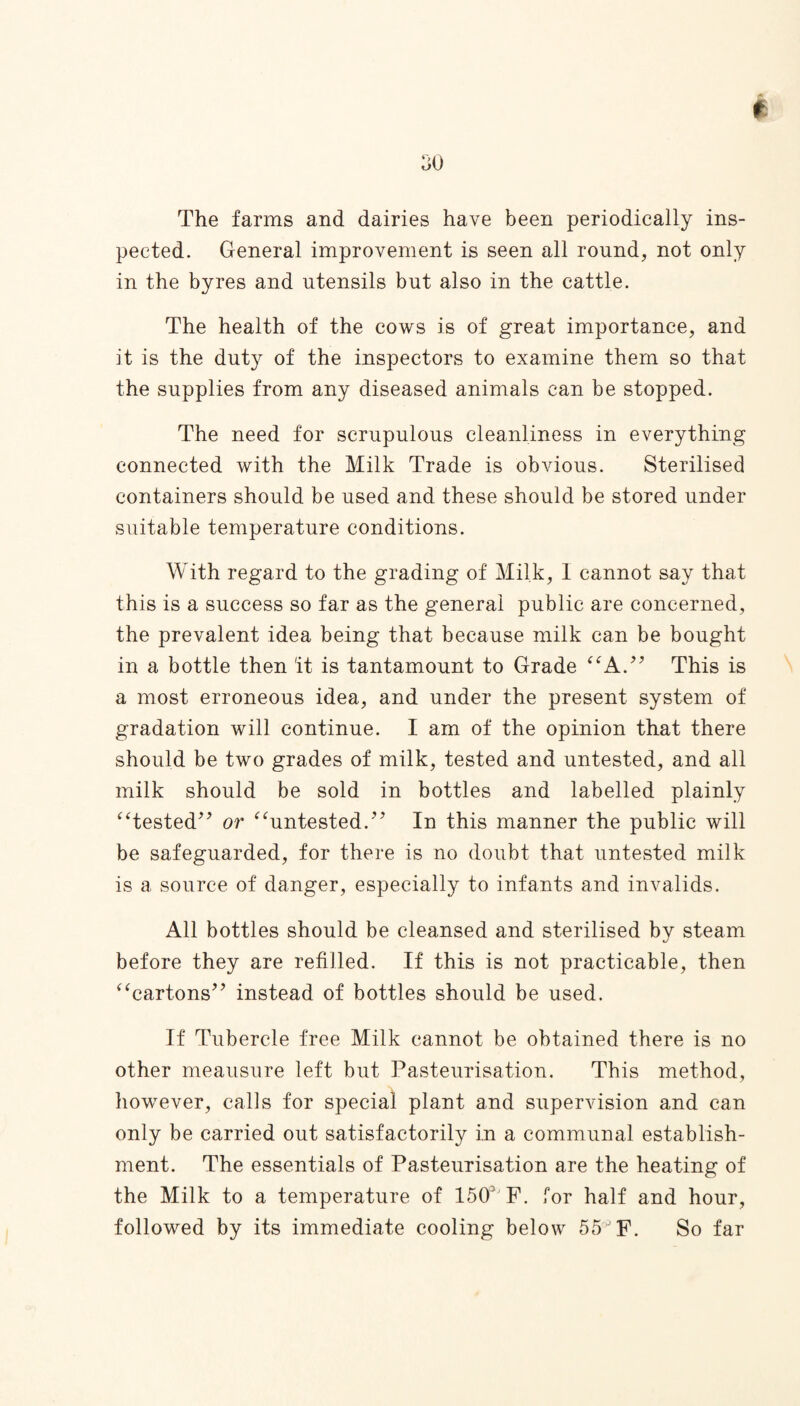 The farms and dairies have been periodically ins¬ pected. General improvement is seen all round, not only in the byres and utensils but also in the cattle. The health of the cows is of great importance, and it is the duty of the inspectors to examine them so that the supplies from any diseased animals can be stopped. The need for scrupulous cleanliness in everything connected with the Milk Trade is obvious. Sterilised containers should be used and these should be stored under suitable temperature conditions. With regard to the grading of Milk, 1 cannot say that this is a success so far as the general public are concerned, the prevalent idea being that because milk can be bought in a bottle then it is tantamount to Grade “A.” This is a most erroneous idea, and under the present system of gradation will continue. I am of the opinion that there should be two grades of milk, tested and untested, and all milk should be sold in bottles and labelled plainly “tested” or “untested.” In this manner the public will be safeguarded, for there is no doubt that untested milk is a source of danger, especially to infants and invalids. All bottles should be cleansed and sterilised by steam before they are refilled. If this is not practicable, then “cartons” instead of bottles should be used. If Tubercle free Milk cannot be obtained there is no other meausure left but Pasteurisation. This method, however, calls for special plant and supervision and can only be carried out satisfactorily in a communal establish¬ ment. The essentials of Pasteurisation are the heating of the Milk to a temperature of 15CPF. for half and hour, followed by its immediate cooling below 55JF. So far