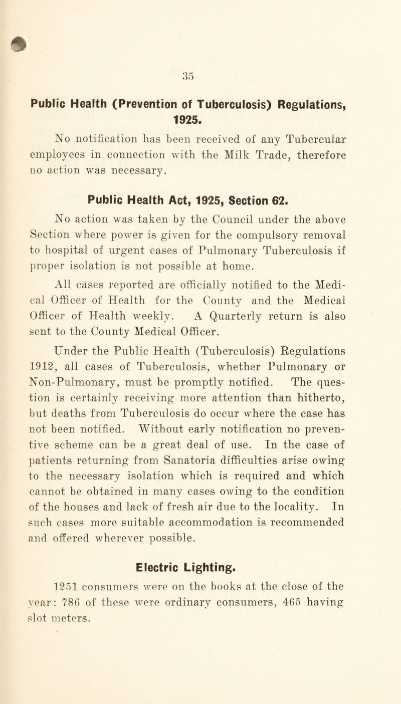 Public Health (Prevention of Tuberculosis) Regulations, 1925. No notification has been received of any Tubercular employees in connection with the Milk Trade, therefore no action was necessary. Public Health Act, 1925, Section 62. No action was taken by the Council under the above Section where power is given for the compulsory removal to hospital of urgent cases of Pulmonary Tuberculosis if proper isolation is not possible at home. All cases reported are officially notified to the Medi¬ cal Officer of Health for the County and the Medical Officer of Health weekly. A Quarterly return is also sent to the County Medical Officer. Under the Public Health (Tuberculosis) Regulations 1912, all cases of Tuberculosis, whether Pulmonary or Non-Pulmonary, must be promptly notified. The ques¬ tion is certainly receiving more attention than hitherto, but deaths from Tuberculosis do occur where the case has not been notified. Without early notification no preven¬ tive scheme can be a great deal of use. In the case of patients returning from Sanatoria difficulties arise owing to the necessary isolation which is required and which cannot be obtained in many cases owing to the condition of the houses and lack of fresh air due to the locality. In such cases more suitable accommodation is recommended and offered wherever possible. Electric Lighting. 1251 consumers were on the books at the close of the year: 786 of these were ordinary consumers, 465 having slot meters.