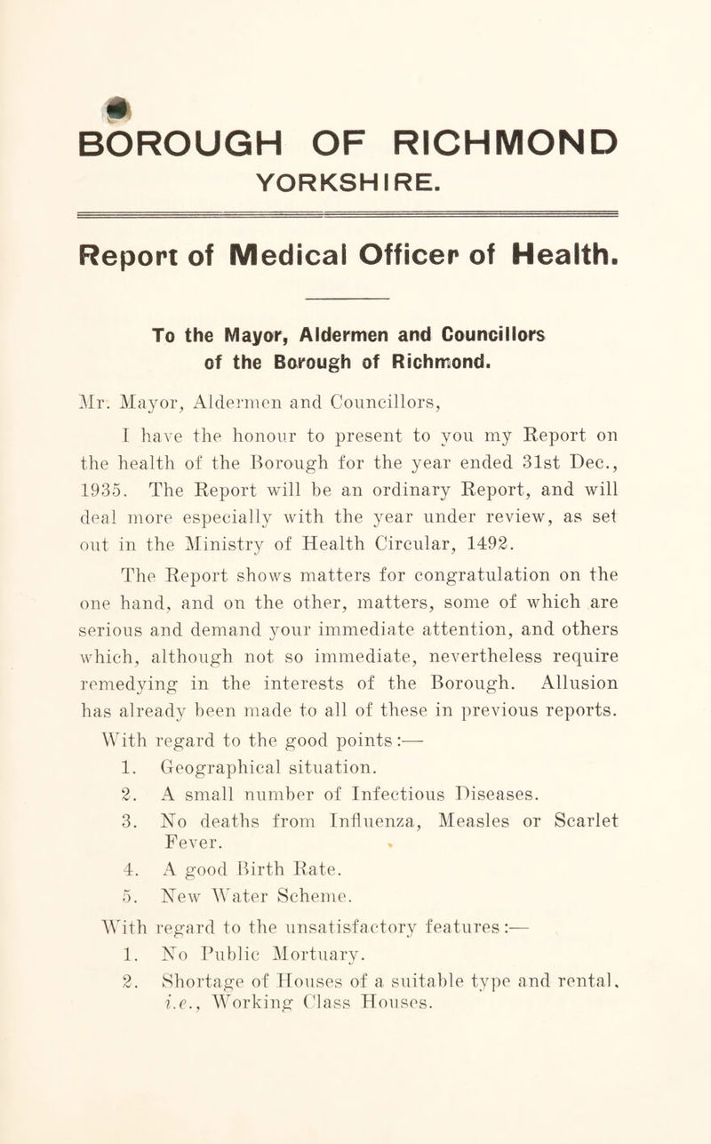 YORKSHIRE. Report of Medical Officer of Health. To the Mayor, Aldermen and Councillors of the Borough of Richmond. Mr. Mayor, Aldermen and Councillors, I have the honour to present to you my Report on the health of the Borough for the year ended 31st Dec., 1935. The Report will be an ordinary Report, and will deal more especially with the year under review, as set out in the Ministry of Health Circular, 1492. The Report shows matters for congratulation on the one hand, and on the other, matters, some of which are serious and demand your immediate attention, and others which, although not so immediate, nevertheless require remedying in the interests of the Borough. Allusion has already been made to all of these in previous reports. With regard to the good points 1. Geographical situation. 2. A small number of Infectious Diseases. 3. No deaths from Influenza, Measles or Scarlet Fever. 4. A good Birth Rate. 5. New Water Scheme. With regard to the unsatisfactory features:— 1. No Public Mortuary. 2. Shortage of Houses of a suitable type and rental, i.e., Working Class Houses.