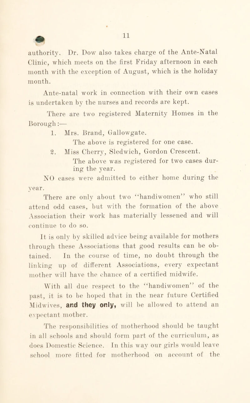 authority. Dr. Dow also takes charge of the Ante-Natal Clinic, which meets on the first Friday afternoon in each month with the exception of August, which is the holiday month. Ante-natal work in connection with their own cases is undertaken by the nurses and records are kept. There are two registered Maternity Homes in the Borough:— 1. Mrs. Brand, Gallowgate. The above is registered for one case. 2. Miss Cherry, Sledwich, Gordon Crescent. The above was registered for two cases- dur¬ ing the year. NO cases were admitted to either home during the year. There are only about two “handiwomen” who still attend odd cases, but with the formation of the above Association their work has materially lessened and will continue to do so. It is only by skilled advice being available for mothers through these Associations that good results can be ob¬ tained. In the course of time, no doubt through the linking up of different Associations, every expectant mother will have the chance of a certified midwife. With all due respect to the “handiwomen” of the past, it is to be hoped that in the near future Certified Midwives, and they only, will be allowed to attend an expectant mother. The responsibilities of motherhood should be taught in all schools and should form part of the curriculum, as does Domestic Science. In this way our girls would leave school more fitted for motherhood on account of the