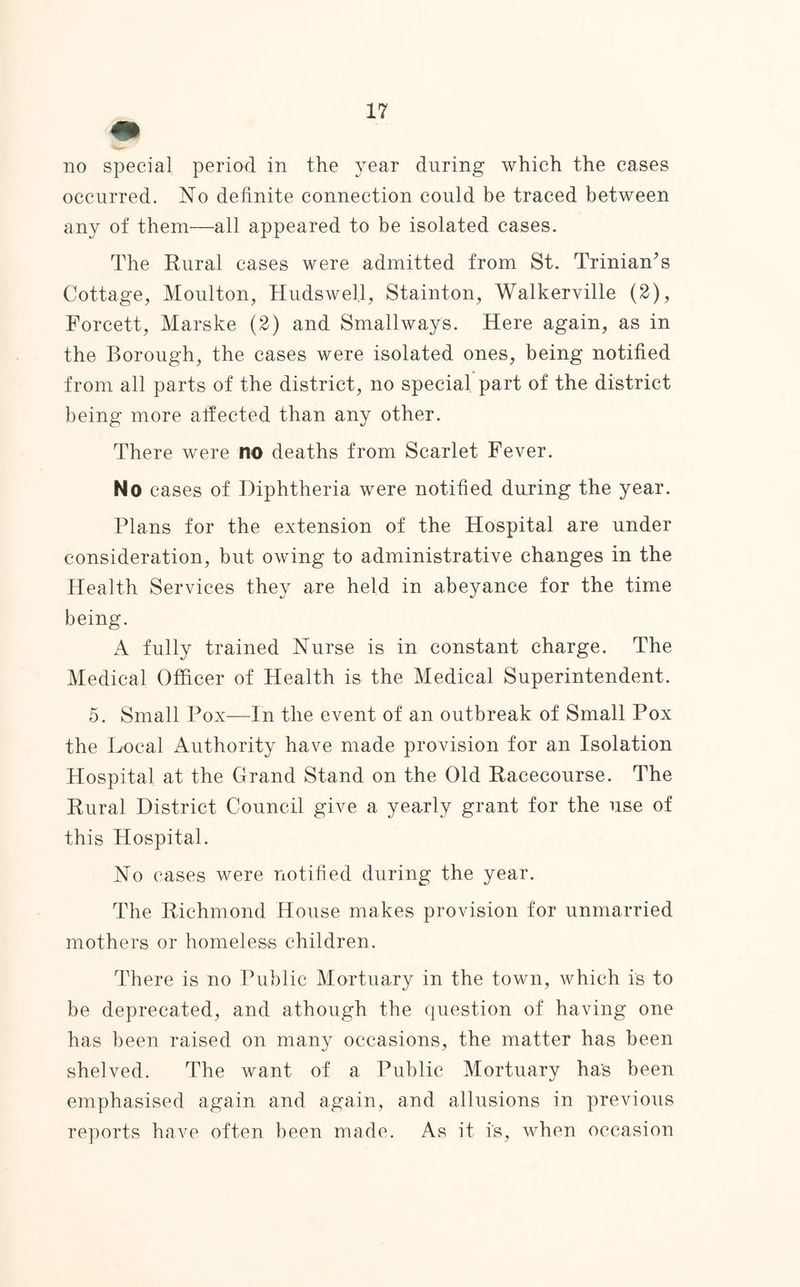 occurred. No definite connection could be traced between any of them—all appeared to be isolated cases. The Rural cases were admitted from St. Trinian’s Cottage, Moulton, Hudswel.l, Stainton, Walkerville (2), Forcett, Marske (2) and Smallways. Here again, as in the Borough, the cases were isolated ones, being notified from all parts of the district, no special part of the district being more affected than any other. There were no deaths from Scarlet Fever. No cases of Diphtheria were notified during the year. Plans for the extension of the Hospital are under consideration, but owing to administrative changes in the Health Services they are held in abeyance for the time being. A fully trained Nurse is in constant charge. The Medical Officer of Health is the Medical Superintendent. 5. Small Pox—In the event of an outbreak of Small Pox the Local Authority have made provision for an Isolation Hospital at the Grand Stand on the Old Racecourse. The Rural District Council give a yearly grant for the use of this Hospital. No cases were notified during the year. The Richmond House makes provision for unmarried mothers or homeless children. There is no Public Mortuary in the town, which is to be deprecated, and athough the question of having one has been raised on many occasions, the matter has been shelved. The want of a Public Mortuary ha's been emphasised again and again, and allusions in previous reports have often been made. As it is, when occasion