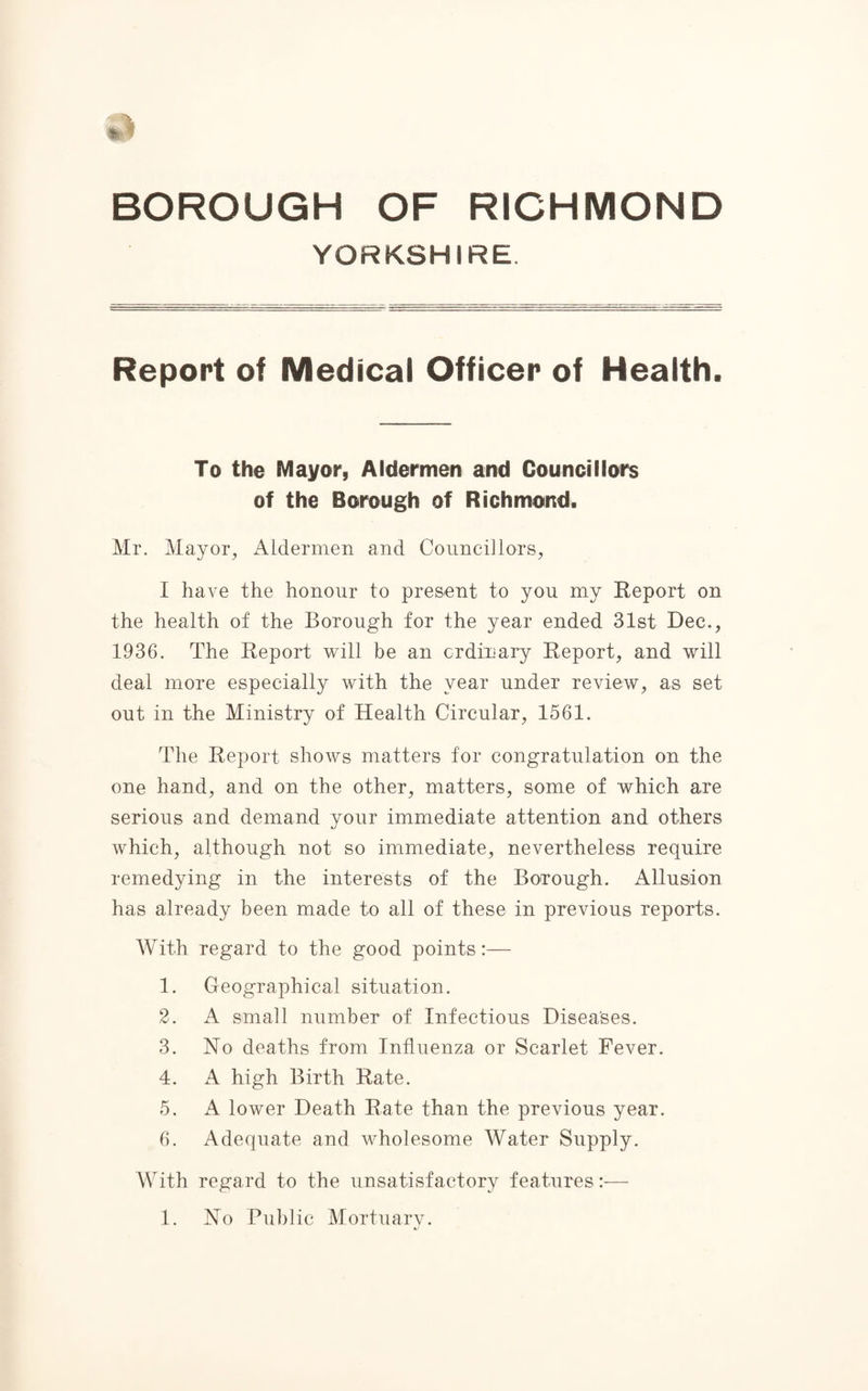 YORKSHIRE Report of Medical Officer of Health. To the Mayor, Aldermen and Councillors of the Borough of Richmond. Mr. Mayor, Aldermen and Councillors, I have the honour to present to you my Report on the health of the Borough for the year ended 31st Dec., 1936. The Report will be an ordinary Report, and will deal more especially with the year under review, as set out in the Ministry of Health Circular, 1561. The Report shows matters for congratulation on the one hand, and on the other, matters, some of which are serious and demand your immediate attention and others which, although not so immediate, nevertheless require remedying in the interests of the Borough. Allusion has already been made to all of these in previous reports. With regard to the good points:— 1. Geographical situation. 2. A small number of Infectious Diseases. 3. No deaths from Influenza or Scarlet Fever. 4. A high Birth Rate. 5. A lower Death Rate than the previous year. 6. Adequate and wholesome Water Supply. With regard to the unsatisfactory features:—