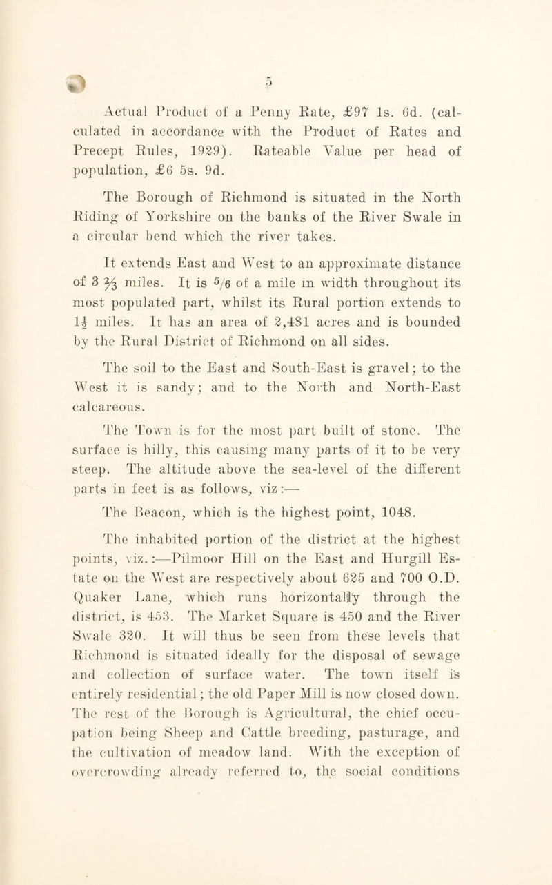 Actual Product of a Penny Rate, £97 Is. (Id. (cal¬ culated in accordance with the Product of Rates and Precept Rules, 1929). Rateable Value per head of population, £6 5s. 9d. The Borough of Richmond is situated in the North Riding of Yorkshire on the banks of the River Swale in a circular bend which the river takes. It extends East and West to an approximate distance of 3 miles. It is 5/6 of a mile in width throughout its most populated part, whilst its Rural portion extends to H miles. It has an area of 2,481 acres and is bounded by the Rural District of Richmond on all sides. The soil to the East and South-East is gravel; to the West it is sandy; and to the North and North-East calcareous. The Town is for the most part built of stone. The surface is hilly, this causing many parts of it to be very steep. The altitude above the sea-level of the different parts in feet is as follows, viz:— The Beacon, which is the highest point, 1048. The inhabited portion of the district at the highest points, viz. :—Pilmoor Hill on the East and Hurgill Es¬ tate on the West are respectively about 625 and 700 O.D. Quaker Lane, which runs horizontally through the district, is 453. The Market Square is 450 and the River Swale 320. It will thus be seen from these levels that Richmond is situated ideally for the disposal of sewage and collection of surface water. The town itself is entirely residential; the old Paper Mill is now closed down. The rest of the Borough is Agricultural, the chief occu¬ pation being Sheep and Cattle breeding, pasturage, and the cultivation of meadow land. With the exception of overcrowding already referred to, the social conditions