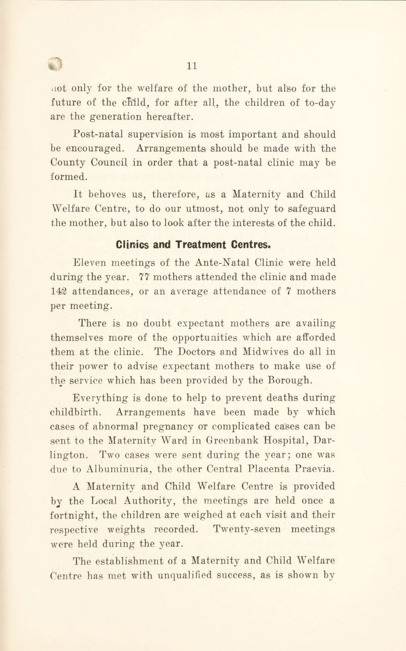 »iot only for the welfare of the mother, but also for the future of the child, for after all, the children of to-day are the generation hereafter. Post-natal supervision is most important and should be encouraged. Arrangements should be made with the County Council in order that a post-natal clinic may be formed. It behoves us, therefore, as a Maternity and Child Welfare Centre, to do our utmost, not only to safeguard the mother, but also to look after the interests of the child. Clinics and Treatment Centres. Eleven meetings of the Ante-Natal Clinic were held during the year. 77 mothers attended the clinic and made 142 attendances, or an average attendance of 7 mothers per meeting. There is no doubt expectant mothers are availing themselves more of the opportunities which are afforded them at the clinic. The Doctors and Midwives do all in their power to advise expectant mothers to make use of the service which has been provided by the Borough. Everything is done to help to prevent deaths during childbirth. Arrangements have been made by which cases of abnormal pregnancy or complicated cases can be sent to the Maternity Ward in Greenbank Hospital, Dar¬ lington. Two cases were sent during the year; one was due to Albuminuria, the other Central Placenta Praevia. A Maternity and Child Welfare Centre is provided by the Local Authority, the meetings are held once a fortnight, the children are weighed at each visit and their respective weights recorded. Twenty-seven meetings were held during the year. The establishment of a Maternity and Child Welfare Centre has met with unqualified success, as is shown by