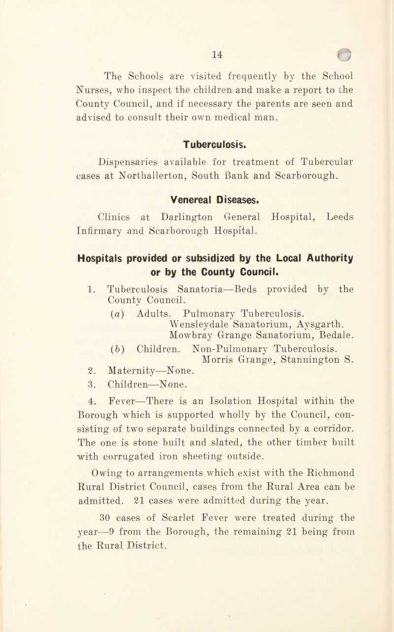The Schools are visited frequently by the School Nurses, who inspect the children and make a report to the County Council, and if necessary the parents are seen and advised to consult their own medical man. T uberculosis. Dispensaries available for treatment of Tubercular cases at Northallerton, South Bank and Scarborough. Venereal Diseases. Clinics at Darlington General Hospital, Leeds Infirmary and Scarborough Hospital. Hospitals provided or subsidized by the Local Authority or by the County Council. 1. Tuberculosis Sanatoria—Beds provided by the County Council. (a) Adults. Pulmonary Tuberculosis. Wensleydale Sanatorium, Aysgarth. Mowbray Grange Sanatorium, Bedale. (b) Children. Non-Pulmonary Tuberculosis. Morris Grange, Stannington S. 2. Maternity—None. 3. Children—None. 4. Fever—There is an Isolation Hospital within the Borough which is supported wholly by the Council, con¬ sisting of two separate buildings connected by a corridor. The one is stone built and slated, the other timber built with corrugated iron sheeting outside. Owing to arrangements which exist with the Richmond Rural District Council, cases from the Rural Area can be admitted. 21 cases were admitted during the year. 30 cases of Scarlet Fever were treated during the year—9 from the Borough, the remaining 21 being from the Rural District.
