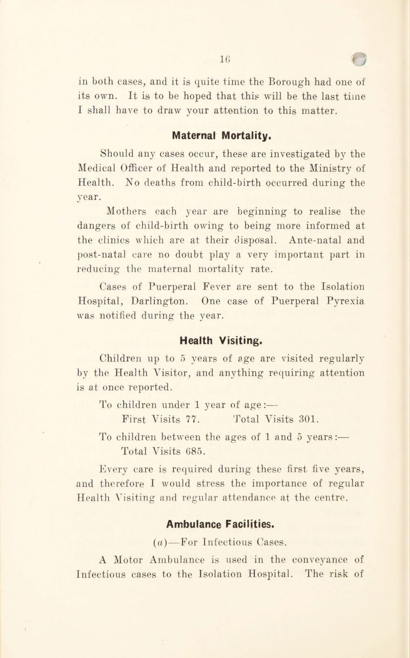 C y in both cases, and it is quite time the Borough had one of its own. It is to be hoped that this will be the last time I shall have to draw your attention to this matter. Maternal Mortality. Should any cases occur, these are investigated by the Medical Officer of Health and reported to the Ministry of Health. 1STo deaths from child-birth occurred during the vear. 4J Mothers each year are beginning to realise the dangers of child-birth owing to being more informed at the clinics which are at their disposal. Ante-natal and post-natal care no doubt play a very important part in reducing the maternal mortality rate. Cases of Puerperal Fever are sent to the Isolation Hospital, Darlington. One case of Puerperal Pyrexia was notified during the year. Health Visiting. Children up to 5 years of age are visited regularly by the Health Visitor, and anything requiring attention is at once reported. To children under 1 year of age:— First Visits 71. Total Visits 301. To children between the ages of 1 and 5 years:— Total AHsits 685. Every care is required during these first five years, and therefore I would stress the importance of regular Health Ah'siting and regular attendance at the centre. Ambulance Facilities. (a)—For Infectious Cases. A Motor Ambulance is used in the conveyance of Infectious cases to the Isolation Hospital. The risk of