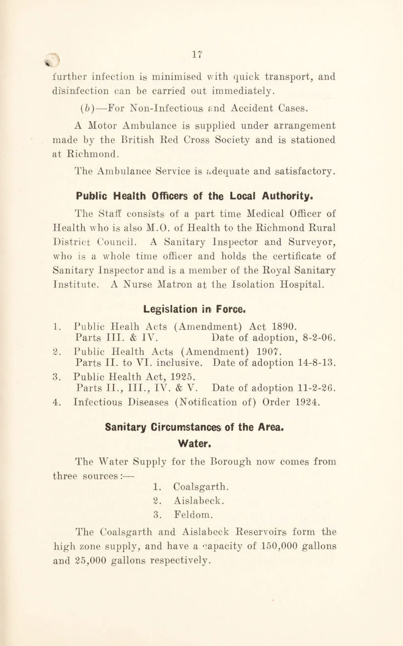 further infection is minimised with quick transport, and disinfection can be carried out immediately. (b)—For Non-Infectiousi and Accident Cases. A Motor Ambulance is supplied under arrangement made by the British Red Cross Society and is stationed at Richmond. The Ambulance Service is adequate and satisfactory. Public Health Officers of the Local Authority. The Staff consists of a part time Medical Officer of Health who is also M.O. of Health to the Richmond Rural District Council. A Sanitary Inspector and Surveyor, who is a whole time officer and holds the certificate of Sanitary Inspector and is a member of the Royal Sanitary Institute. A Nurse Matron at the Isolation Hospital. Legislation in Force. 1. Public Healh Acts (Amendment) Act 1890. Parts III. & IV. Date of adoption, 8-2-06. 2. Public Health Acts (Amendment) 1907. Parts II. to VI. inclusive. Date of adoption 14-8-13. 3. Public Health Act, 1925. Parts II., III., IV. & V. Date of adoption 11-2-26. 4. Infectious Diseases (Notification of) Order 1924. Sanitary Circumstances of the Area. Water. The Water Supply for the Borough now comes from three sources:— 1. Coalsgarth. 2. Aislabeck. 3. Feldom. The Coalsgarth and Aislabeck Reservoirs: form the high zone supply, and have a capacity of 150,000 gallons and 25,000 gallons respectively.