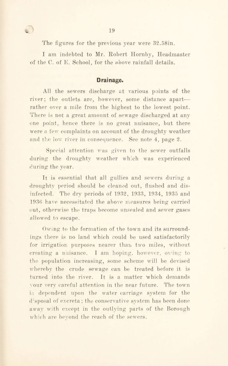 The figures for the previous year were 32.58in. I am indebted to Mr. Robert Hornby, Headmaster of the C. of E. School, for the above rainfall details. Drainage. All the sewers discharge at various points of the river ; the outlets are, however, some distance apart'— rather over a mile from the highest to the lowest point. There is not a great amount of sewage discharged at any one point, hence there is no great nuisance, but there were a few complaints on account of the droughty weather and the low river in consequence. See note 4, page 2. Special attention was given to the sewer outfalls during the droughty weather which was experienced during the year. It is essential that all gullies and sewers during a droughty period should be cleaned out, flushed and dis¬ infected. The dry periods of 1932, 1933, 1934, 1935 and 1936 have necessitated the above measures being carried out, otherwise the traps become unsealed and sewer gases allowed to escape. Owing to the formation of the town and its surround¬ ings there is no land which could be used satisfactorily for irrigation purposes nearer than two miles, without creating a nuisance. I am hoping, however, owing to the population increasing, some scheme will be devised whereby the crude sewage can be treated before it is turned into the river. It is a matter which demands your very careful attention in the near future. The town is dependent upon the water carriage system for the disposal of excreta ; the conservative system has been done away with except in the outlying parts of the Borough which are beyond the reach of the sewers.