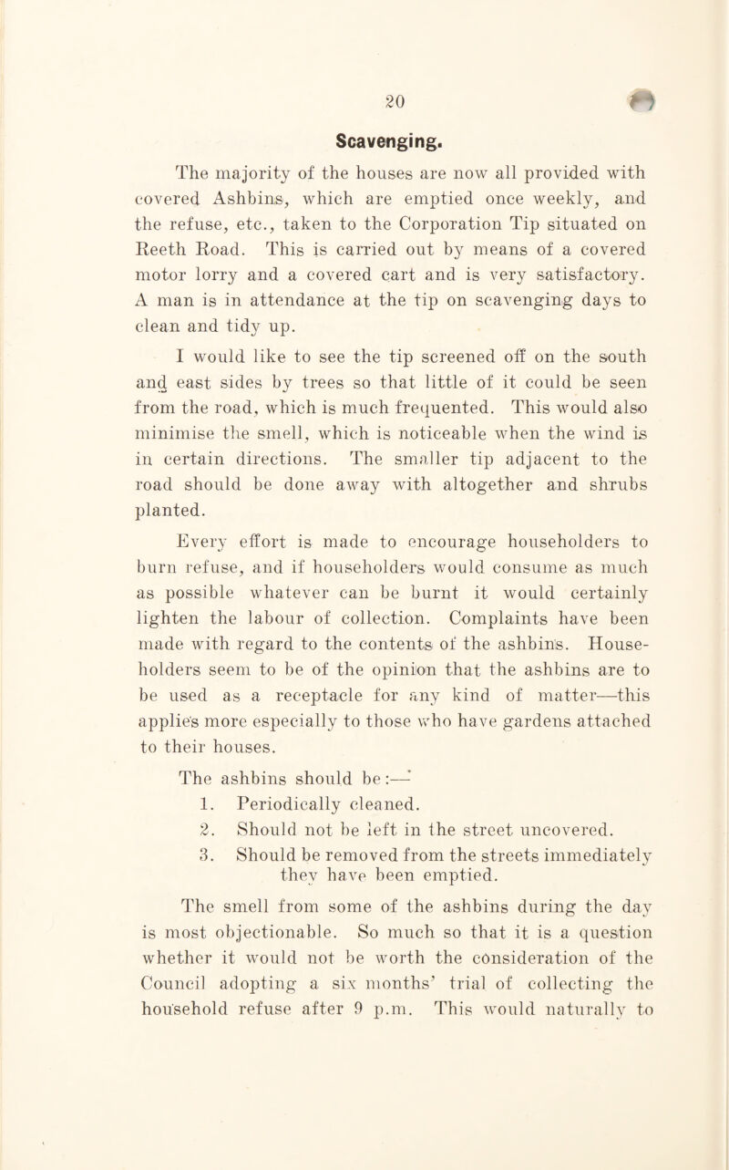 Scavenging. The majority of the houses are now all provided with covered Ashbins, which are emptied once weekly, and the refuse, etc., taken to the Corporation Tip situated on Reeth Road. This is carried out by means of a covered motor lorry and a covered cart and is very satisfactory. A man is in attendance at the tip on scavenging days to clean and tidy up. I would like to see the tip screened off on the south and east sides by trees so that little of it could be seen from the road, which is much frequented. This would also minimise the smell, which is noticeable when the wind is in certain directions. The smaller tip adjacent to the road should be done away with altogether and shrubs planted. Every effort is made to encourage householders to burn refuse, and if householders would consume as much as possible whatever can be burnt it would certainly lighten the labour of collection. Complaints have been made with regard to the contents of the ashbins. House¬ holders seem to be of the opinion that the ashbins are to be used as a receptacle for any kind of matter—this applies more especially to those who have gardens attached to their houses. The ashbins should be 1. Periodically cleaned. 2. Should not be left in the street uncovered. 3. Should be removed from the streets immediately they have been emptied. The smell from some of the ashbins during the day is most objectionable. So much so that it is a question whether it would not be worth the consideration of the Council adopting a six months’ trial of collecting the household refuse after 9 p.m. This would naturally to