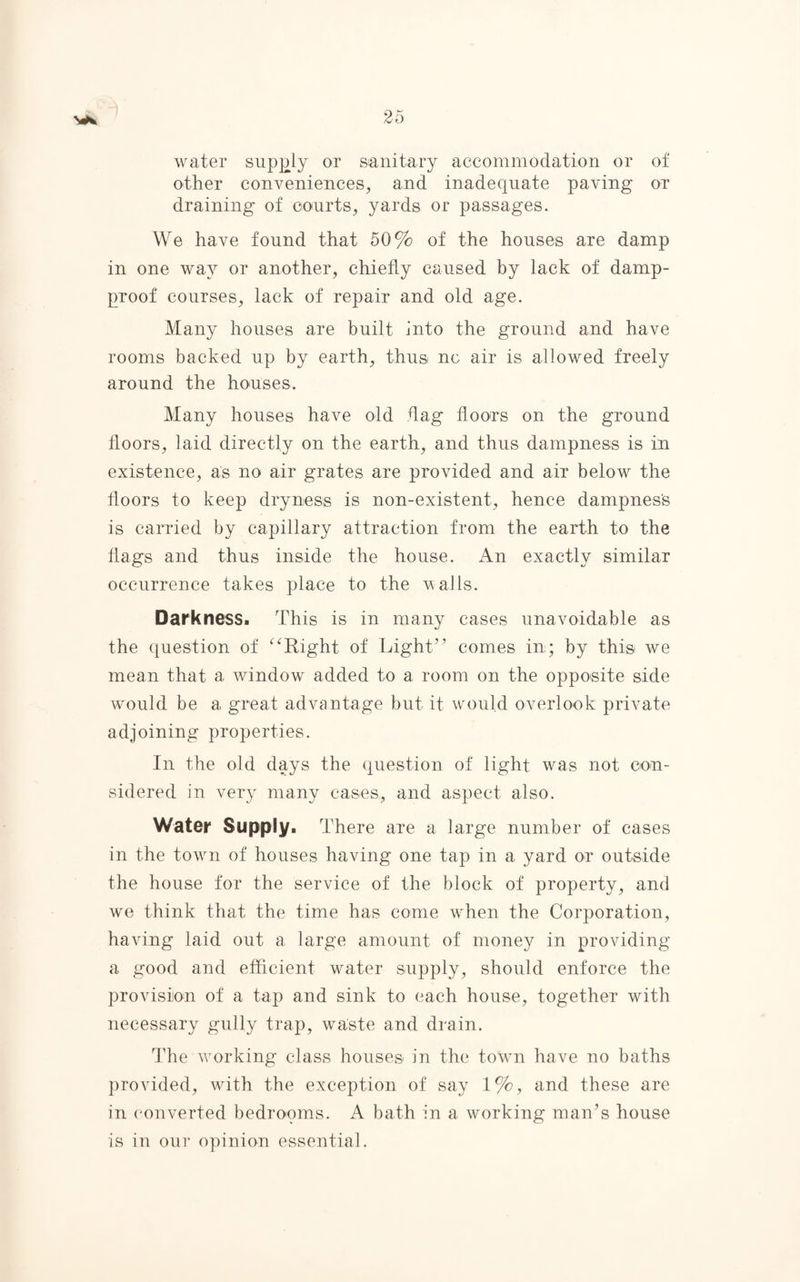 water supply or sanitary accommodation or of other conveniences, and inadequate paving or draining of courts, yards or passages. We have found that 50% of the houses are damp in one way or another, chiefly caused by lack of damp- proof courses, lack of repair and old age. Many houses are built into the ground and have rooms backed up by earth, thus nc air is allowed freely around the houses. Many houses have old flag floors on the ground floors, laid directly on the earth, and thus dampness is in existence, as no air grates are provided and air below the floors to keep dryness is non-existent, hence dampness is carried by capillary attraction from the earth to the flags and thus inside the house. An exactly similar occurrence takes place to the walls. Darkness. This is in many cases unavoidable as the question of “Right of Light” comes in; by this we mean that a window added to a room on the opposite side would be a great advantage but it would overlook private adjoining properties. In the old days the question of light was not con¬ sidered in very many cases, and aspect also. Water Supply. There are a large number of cases in the town of houses having one tap in a yard or outside the house for the service of the block of property, and we think that the time has come when the Corporation, having laid out a large amount of money in providing a good and efficient water supply, should enforce the provision of a tap and sink to each house, together with necessary gully trap, waste and drain. The working class houses in the town have no baths provided, with the exception of say 1%, and these are in converted bedropms. A bath in a working man’s house is in our opinion essential.