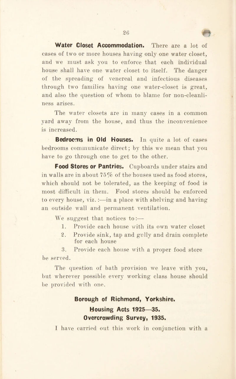 Water Closet Accommodation. There are a lot of cases of two or more houses having only one water closet, and we must ask you to enforce that each individual house shall have one water closet to itself. The danger of the spreading of venereal and infectious diseases through two families having one water-closet is great, and also the question of whom to blame for non-cleanli¬ ness arises. The water closets are in many cases in a common yard away from the house, and thus the inconvenience is increased. Bedrooms in Old Houses. In quite a lot of cases bedrooms communicate direct; by this we mean that you have to go through one to get to the other. Food Stores or Pantries. Cupboards under stairs and in walls are in about 75% of the houses used as food stores, which should not be tolerated, as the keeping of food is most difficult in them. Food stores should be enforced to every house, viz. :—in a place with shelving and having an outside wall and permanent ventilation. We suggest that notices to:— 1. Provide each house with its own water closet 2. Provide sink, tap and golly and drain complete for each house 3. Provide each house Avith a proper food store be served. The question of bath provision Ave leave Avith you, but wherever possible every working class house should be provided Avith one. Borough of Richmond, Yorkshire. Housing Acts 1925—35. Overcrowding Survey, 1935. I have carried out this work in conjunction Avith a