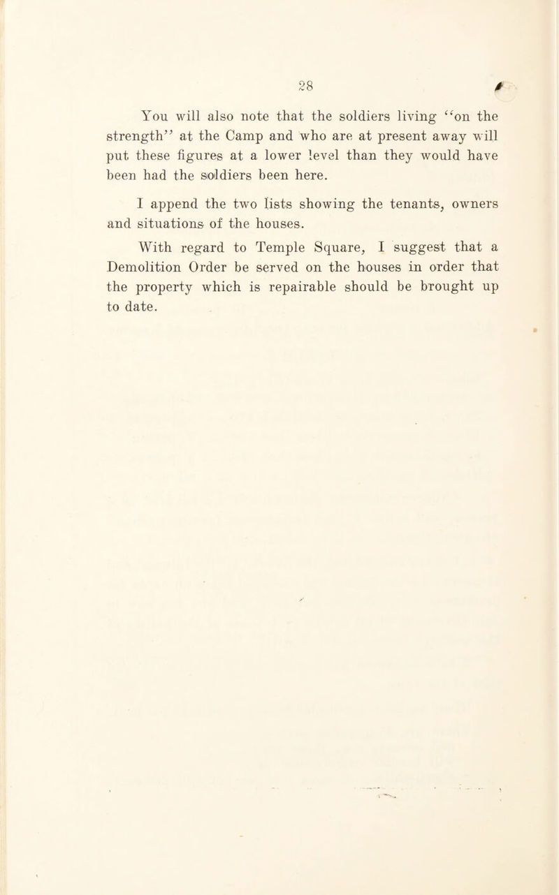 You will also note that the soldiers living “on the strength” at the Camp and who are at present away will put these figures at a lower level than they would have been had the soldiers been here. I append the two lists showing the tenants, owners and situations of the houses. With regard to Temple Square, I suggest that a Demolition Order be served on the houses in order that the property which is repairable should be brought up to date.