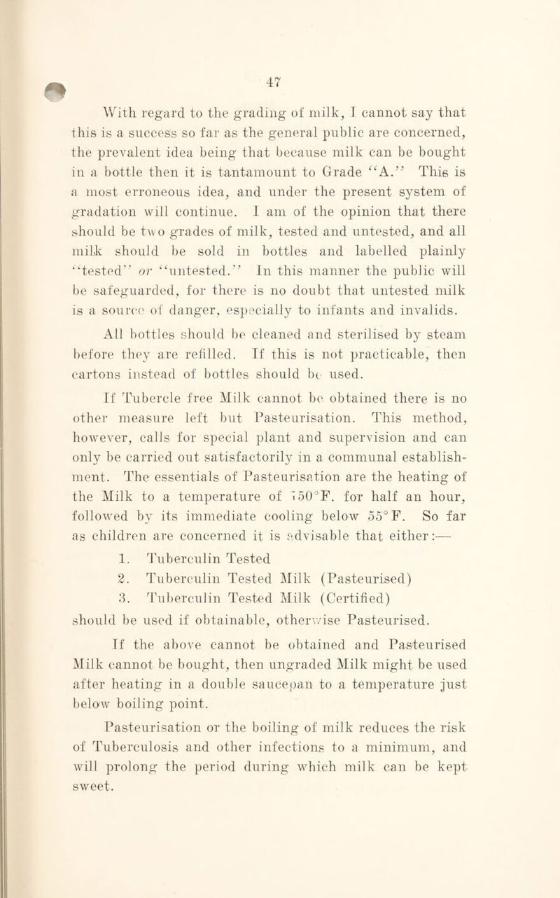 With regard to the grading of milk, I cannot say that this is a success so far as the general public are concerned, the prevalent idea being that because milk can be bought in a bottle then it is tantamount to Grade “A.” This is a most erroneous idea, and under the present system of gradation will continue. I am of the opinion that there should be two grades of milk, tested and untested, and all mikk should be sold in bottles and labelled plainly “tested” or “untested.” In this manner the public will be safeguarded, for there is no doubt that untested milk is a source of danger, especially to infants and invalids. All bottles should be cleaned and sterilised by steam before they are refilled. If this is not practicable, then cartons instead of bottles should be used. If Tubercle free Milk cannot be obtained there is no other measure left but Pasteurisation. This method, however, calls for special plant and supervision and can only be carried out satisfactorily in a communal establish¬ ment. The essentials of Pasteurisation are the heating of the Milk to a temperature of 150°F. for half an hour, followed by its immediate cooling below 55° F. So far as children are concerned it is advisable that either:— 1. Tuberculin Tested 2. Tuberculin Tested Milk (Pasteurised) 3. Tuberculin Tested Milk (Certified) should be used if obtainable, otherwise Pasteurised. If the above cannot be obtained and Pasteurised Milk cannot be bought, then ungraded Milk might be used after heating in a double saucepan to a temperature just below boiling point. Pasteurisation or the boiling of milk reduces the risk of Tuberculosis and other infections to a minimum, and will prolong the period during which milk can be kept sweet.