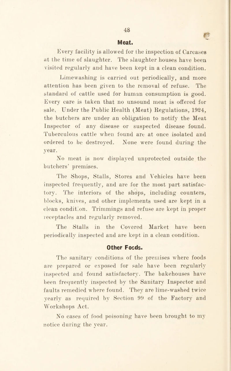 ft Meat. Every facility is allowed for the inspection of Carcases at the time of slaughter. The slaughter houses have been visited regularly and have been kept in a clean condition. Limewashing is carried out periodically, and more attention has been given to the removal of refuse. The standard of cattle used for human consumption is good. Every care is taken that no unsound meat is offered for sale. Under the Public Health (Meat) Regulations, 1924, the butchers are under an obligation to notify the Meat Inspector of any disease or suspected disease found. Tuberculous cattle when found are at once isolated and ordered to be destroyed. None were found during the year. No meat is now displayed unprotected outside the butchers’ premises. The Shops, Stalls, Stores and Vehicles have been inspected frequently, and are for the moist part satisfac- tory. The interiors of the shdps, including counters, blocks, knives, and other implements used are kept in a clean condition. Trimmings and refuse are kept in proper receptacles and regularly removed. The Stalls in the Covered Market have been periodically inspected and are kept in a clean condition. Other Foods. The sanitary conditions of the premises where foods are prepared or exposed for sale have been regularly inspected and found satisfactory. The bakehouses have been frequently inspected by the Sanitary Inspector and faults remedied where found. 'They are lime-washed twice yearly as required by Section 99 of the Factory and Workshops Act. No cases of food poisoning have been brought to my notice during the year.