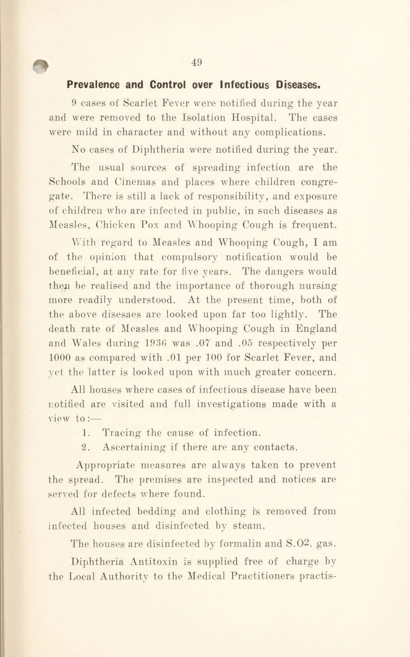 Prevalence and Control over Infectious Diseases. 9 cases of Scarlet Fever were notified during the year and were removed to the Isolation Hospital. The cases were mild in character and without any complications. No cases of Diphtheria were notified during the year. The usual sources of spreading infection are the Schools and Cinemas and places where children congre¬ gate. There is still a lack of responsibility, and exposure of children who are infected in public, in such diseases as Measles, Chicken Pox and Whooping Cough is frequent. With regard to Measles and Whooping Cough, I am of the opinion that compulsory notification would be beneficial, at any rate for five years. The dangers would then be realised and the importance of thorough nursing more readily understood. At the present time, both of the above disesaes are looked upon far too lightly. The death rate of Measles and Whooping Cough in England and Wales during 1936 was .07 and .05 respectively per 1000 as compared with .01 per 100 for Scarlet Fever, and yet the latter is looked upon with much greater concern. All houses where cases of infectious disease have been notified are visited and full investigations made with a view to:— 1. Tracing the cause of infection. 2. Ascertaining if there are any contacts. Appropriate measures are always taken to prevent the spread. The premises are inspected and notices are served for defects where found. All infected bedding and clothing is removed from infected houses and disinfected by steam. The houses are disinfected by formalin and S.02. gas. Diphtheria Antitoxin is supplied free of charge by the Local Authority to the Medical Practitioners practis-