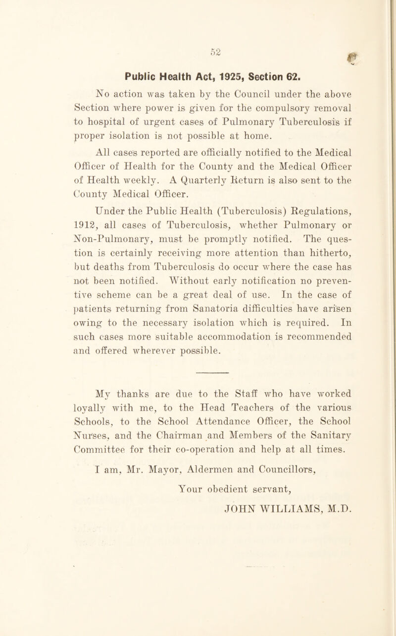 Public Health Act, 1925, Section 62. No action was taken by the Council under the above Section where power is given for the compulsory removal to hospital of urgent cases of Pulmonary Tuberculosis if proper isolation is not possible at home. All cases reported are officially notified to the Medical Officer of Health for the County and the Medical Officer of Health weekly. A Quarterly Return is also sent to the County Medical Officer. Under the Public Health (Tuberculosis) Regulations, 1912, all cases of Tuberculosis, wrhether Pulmonary or Non-Pulmonary, must be promptly notified. The ques¬ tion is certainly receiving more attention than hitherto, but deaths from Tuberculosis do occur where the case has not been notified. Without early notification no preven¬ tive scheme can be a great deal of use. In the case of patients returning from Sanatoria difficulties have arisen owing to the necessary isolation which is required. In such cases more suitable accommodation is recommended and offered wherever possible. Mv thanks are due to the Staff who have worked loyally with me, to the Head Teachers of the various Schools, to the School Attendance Officer, the School Nurses, and the Chairman and Members of the Sanitarv Committee for their co-operation and help at all times. I am, Mr. Mayor, Aldermen and Councillors, Your obedient servant, JOHN WILLIAMS, M.D.