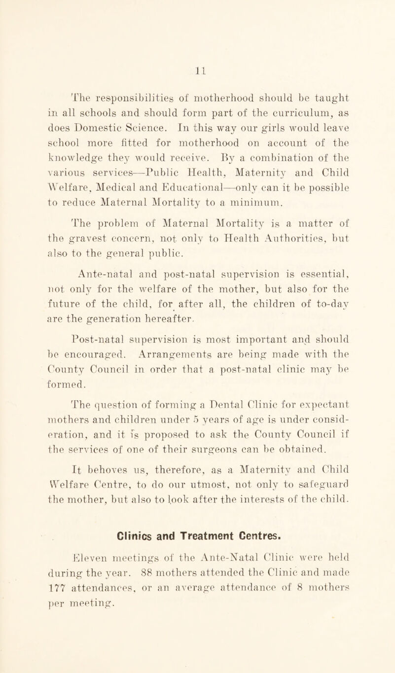 The responsibilities of motherhood should be taught in all schools and should form part of the curriculum, as does Domestic Science. In this way our girls would leave school more fitted for motherhood on account of the knowledge they would receive. By a combination of the various services-—Public Health, Maternity and Child Welfare, Medical and Educational—only can it be possible to reduce Maternal Mortality to a minimum. The problem of Maternal Mortality is a matter of the gravest concern, not only to Health Authorities, but also to the general public. Ante-natal and post-natal supervision is essential, not only for the welfare of the mother, but also for the future of the child, for after all, the children of to-day are the generation hereafter. Post-natal supervision is most important and should be encouraged. Arrangements are being made with the County Council in order that a post-natal clinic may be formed. The question of forming a Dental Clinic for expectant mothers and children under 5 years of age is under consid¬ eration, and it is proposed to ask the County Council if the services of one of their surgeons can be obtained. It behoves us, therefore, as a Maternity and Child Welfare Centre, to do our utmost, not only to safeguard the mother, but also to look after the interests of the child. Clinics and Treatment Centres. Eleven meetings of the Ante-Natal Clinic were held during the year. 88 mothers attended the Clinic and made 177 attendances, or an average attendance of 8 mothers per meeting.