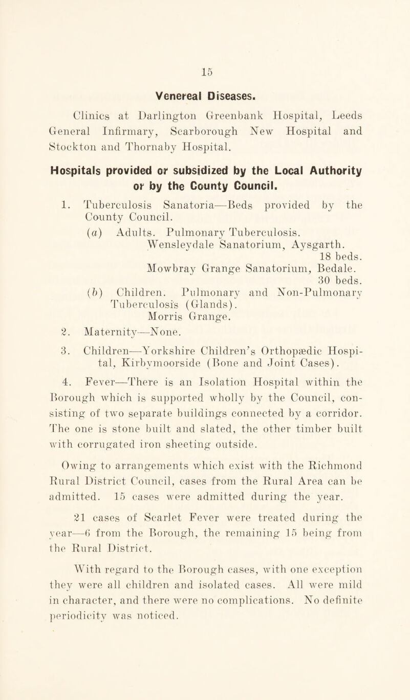 Venereal Diseases. Clinics at Darlington Greenbank Hospital, Leeds General Infirmary, Scarborough New Hospital and Stockton and Thornaby Hospital. Hospitals provided or subsidized by the Local Authority or by the County Council. 1. Tuberculosis Sanatoria—Beds provided by the County Council. (a) Adults. Pulmonary Tuberculosis. Wensleydale Sanatorium, Aysgarth. 18 beds. Mowbray Grange Sanatorium, Bedale. 30 beds. (b) Children. Pulmonary and Non-Pulmonary Tuberculosis (Glands). Morris Grange. 2. Maternity—None. 3. Children—Yorkshire Children's Orthopaedic Hospi¬ tal, Kirbymoorside (Bone and Joint Cases). 4. Fever—There is an Isolation Hospital within the Borough which is supported wholly by the Council, con¬ sisting of two separate buildings connected by a corridor. The one is stone built and slated, the other timber built with corrugated iron sheeting outside. Owing to arrangements which exist with the Richmond Rural District Council, cases from the Rural Area can be admitted. 15 cases were admitted during the year. 21 cases of Scarlet Fever were treated during the year—6 from the Borough, the remaining 15 being from the Rural District. With regard to the Borough cases, with one exception they were all children and isolated cases. All were mild in character, and there were no complications. No definite periodicity was noticed.