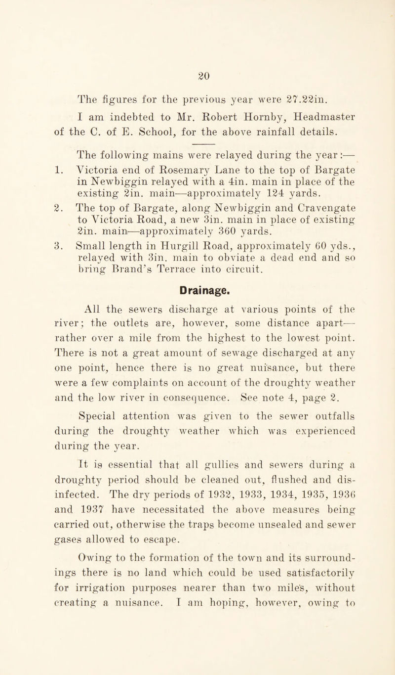 The figures for the previous year were 27.22in. I am indebted to Mr. Robert Hornby, Headmaster of the C. of E. School, for the above rainfall details. The following mains were relayed during the year:— 1. Victoria end of Rosemary Lane to the top of Bargate in Newbiggin relayed with a din. main in place of the existing 2in. main—approximately 124 yards. 2. The top of Bargate, along Newbiggin and Cravengate to Victoria Road, a new 3in. main in place of existing 2in. main—approximately 360 yards. 3. Small length in Hurgill Road, approximately 60 yds., relaved with 3in. main to obviate a dead end and so bring Brand’s Terrace into circuit. Drainage. All the sewers discharge at various points of the river; the outlets are, however, some distance apart—- rather over a mile from the highest to the lowest point. There is not a great amount of sewage discharged at any one point, hence there is no great nuisance, but there were a few complaints on account of the droughty weather and the low river in consequence. See note 4, page 2. Special attention was given to the sewer outfalls during the droughty weather which was experienced during the year. It is essential that all gullies and sewers during a droughty period should he cleaned out, flushed and dis¬ infected. The dry periods of 1932, 1933, 1934, 1935, 1936 and 1937 have necessitated the above measures being carried out, otherwise the traps become unsealed and sewer gases allowed to escape. Owing to the formation of the town and its surround¬ ings there is no land which could be used satisfactorily for irrigation purposes nearer than two mile's, without creating a nuisance. I am hoping, however, owing to