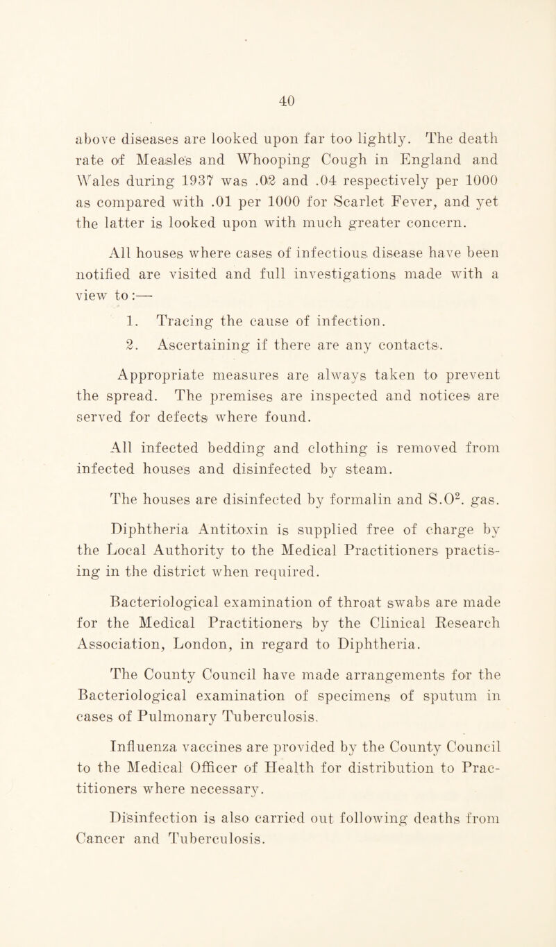 above diseases are looked upon far too lightly. The death rate of Measles and Whooping Cough in England and Wales during 1937 was .0.2 and .04 respectively per 1000 as compared with .01 per 1000 for Scarlet Fever, and yet the latter is looked upon with much greater concern. All houses where cases of infectious disease have been notified are visited and full investigations made with a view to:— 1. Tracing the cause of infection. 2. Ascertaining if there are any contacts. Appropriate measures are always taken to prevent the spread. The premises are inspected and notices are served for defects where found. All infected bedding and clothing is removed from infected houses and disinfected by steam. The houses are disinfected by formalin and S.O2. gas. Diphtheria Antitoxin is supplied free of charge by the Local Authority to the Medical Practitioners practis¬ ing in the district when required. Bacteriological examination of throat swabs are made for the Medical Practitioners by the Clinical Research Association, London, in regard to Diphtheria. The County Council have made arrangements for the Bacteriological examination of specimens of sputum in cases of Pulmonary Tuberculosis. Influenza vaccines are provided by the County Council to the Medical Officer of Health for distribution to Prac¬ titioners where necessary. Disinfection is also carried out following deaths from Cancer and Tuberculosis.