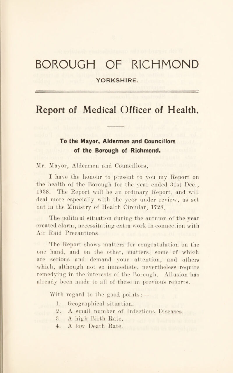 YORKSHIRE. Report of Medical Officer of Health. To the Mayor, Aldermen and Councillors of the Borough of Richmond. Mr. Mayor, Aldermen and Councillors, I have the honour to present to you my Report on the health of the Borough for the year ended 31st Dec., 1938. The Report will be an ordinary Report, and will deal more especially with the yea.r under review, as set out in the Ministry of Health Circular, 1728. The political situation during the autumn of the year created alarm, necessitating extra work in connection with Air Raid Precautions. The Report shows matters for congratulation on the one hand, and on the otheir, matters, some of which are serious and demand your attention, and others which, although not so immediate, nevertheless require remedying in the interests of the Borough. Allusion has already been made to all of these in previous reports. With regard to the good points 1. Geographical situation. 2. A small number of Infectious Diseases. 3. A high Birth Rate. 4. A low Death Rate.