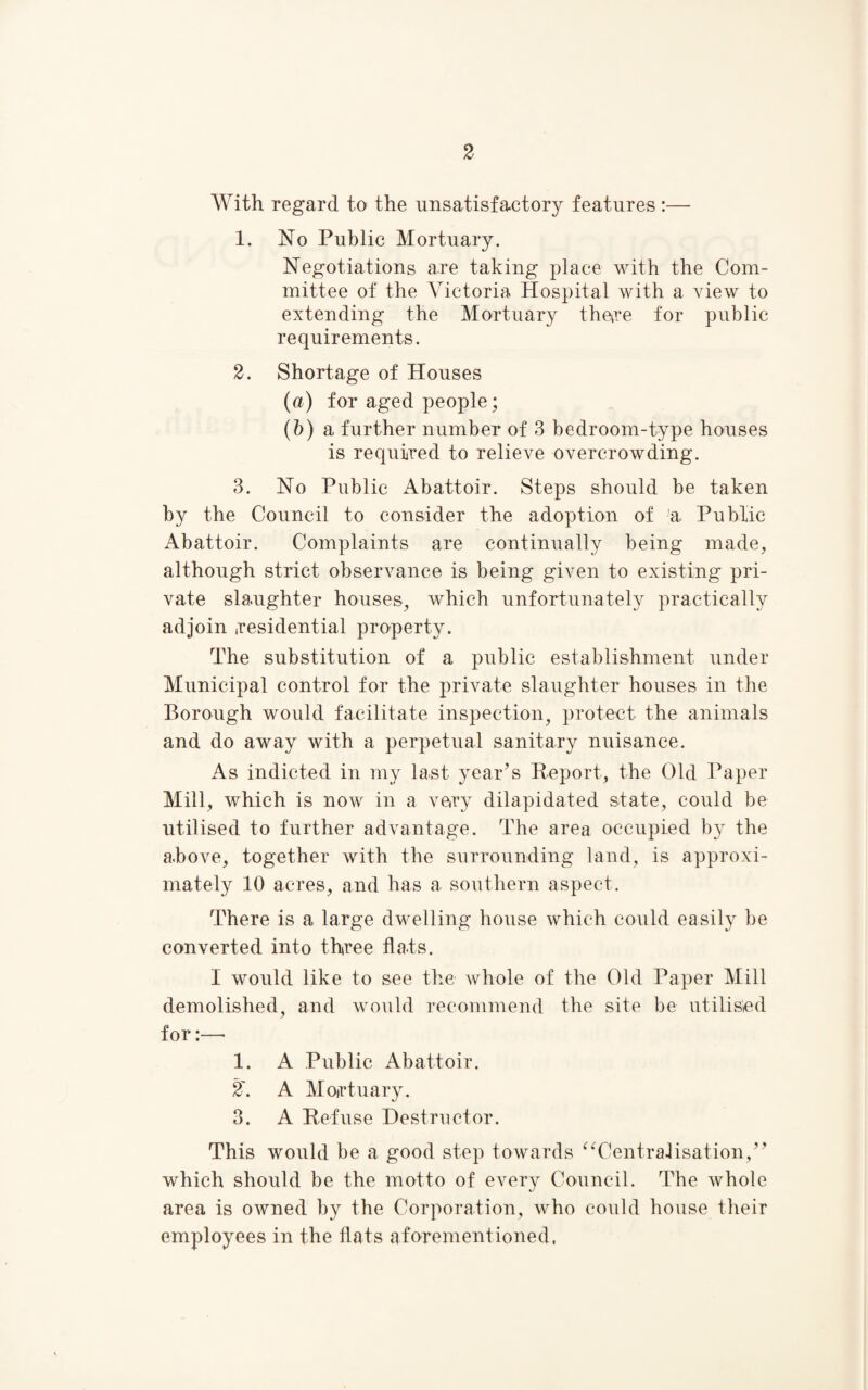 With regard to the unsatisfactory features :— 1. No Public Mortuary. Negotiations are taking place with the Com¬ mittee of the ATctoria Hospital with a view to extending the Mortuary there for public requirements. 2. Shortage of Houses (u) for aged people; (6) a further number of 3 bedroom-type houses is required to relieve overcrowding. 3. No Public Abattoir. Steps should be taken by the Council to consider the adoption of % Public Abattoir. Complaints are continually being made, although strict observance is being given to existing pri¬ vate slaughter houses, which unfortunately practically adjoin residential property. The substitution of a public establishment under Municipal control for the private slaughter houses in the Borough would facilitate inspection, protect the animals and do away with a perpetual sanitary nuisance. As indicted in my last year’s Report, the Old Paper Mill, which is now in a very dilapidated state, could be utilised to further advantage. The area occupied by the above, together with the surrounding land, is approxi¬ mately 10 acres, and has a southern aspect. There is a large dwelling house which could easily be converted into three flats. I would like to see the whole of the Old Paper Mill demolished, and would recommend the site be utilised for:—- 1. A Public Abattoir. 2\ A Mortuary. 3. A Refuse Destructor. This would be a good step towards “Centralisation,” which should be the motto of every Council. The whole area is owned by the Corporation, who could house their employees in the flats aforementioned.