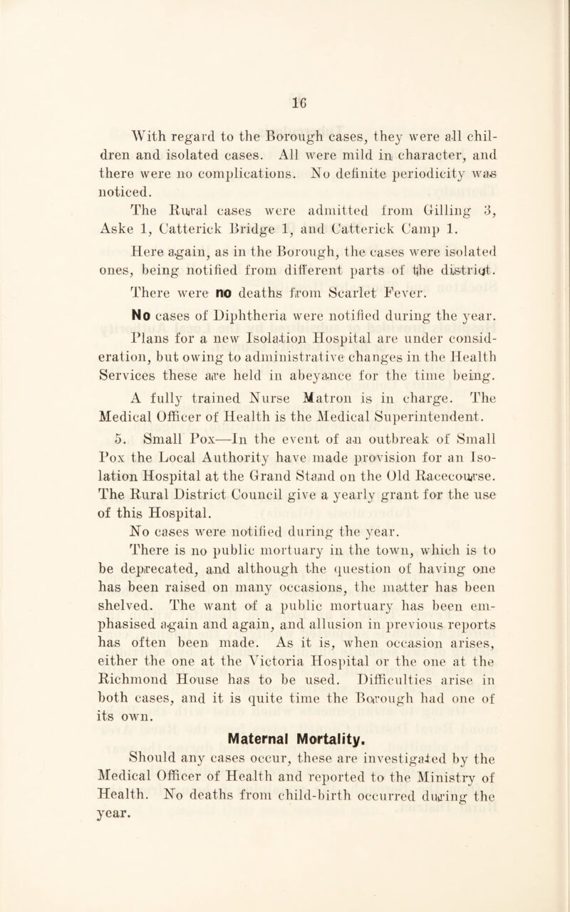 With regard to the Borough cases, they were all chil¬ dren and isolated cases. All were mild in character, and there were no complications. No definite periodicity was noticed. The Rural cases were admitted from Billing 3, Aske 1, Catterick Bridge 1, and Catterick Camp 1. Here again, as in the Borough, the cases were isolated ones, being notified from different parts of the district. There were no deaths from Scarlet Fever. No cases of Diphtheria were notified during the year. Plans for a new Isolation Hospital are under consid¬ eration, but owing to administrative changes in the Health Services these are held in abeyance for the time being. A fully trained Nurse Matron is in charge. The Medical Officer of Health is the Medical Superintendent . 5. Small Pox—In the event of an outbreak of Small Pox the Local Authority have made provision for an Iso¬ lation Hospital at the Grand Stand on the Old Racecourse. The Rural District Council give a yearly grant for the use of this Hospital. No cases were notified during the year. There is no public mortuary in the town, which is to be deprecated, and although the question of having one has been raised on many occasions, the matter has been shelved. The want of a public mortuary has been em¬ phasised again and again, and allusion in previous reports has often been made. As it is, when occasion arises, either the one at the Victoria Hospital or the one at the Richmond House has to be used. Difficulties arise in both cases, and it is quite time the Borough had one of its own. Maternal Mortality. Should any cases occur, these are investigated by the Medical Officer of Health and reported to the Ministry of Health. No deaths from child-birth occurred during the year.