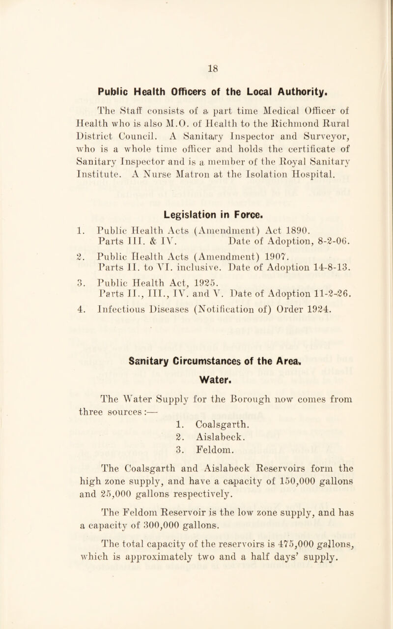 Public Health Officers of the Local Authority. The Staff' consists of a part time Medical Officer of Health who is also M.O. of Health to the Richmond Rural District Council. A Sanitary Inspector and Surveyor, who is a whole time officer and holds the certificate of Sanitary Inspector and is a member of the Royal Sanitary Institute. A Nurse Matron a.t the Isolation Hospital. Legislation in Force. 1. Public Health Acts (Amendment) Act 1890. Parts III. & IV. Date of Adoption, 8-2-06. 2. Public Health Acts (Amendment) 1907. Parts II. to VI. inclusive. Date of Adoption 14-8-13. 3. Public Health Act, 1925. Parts II., III., IV. and V. Date of Adoption 11-2-426. 4. Infectious Diseases (Notification of) Order 1924. Sanitary Circumstances of the Area. Water. The Water Supply for the Borough now comes from three sources :—- 1. Coalsgarth. 2. Aislabeck. 3. Feldom. The Coalsgarth and Aislabeck Reservoirs form the high zone supply, and have a capacity of 150,000 gallons and 25,000 gallons respectively. The Feldom Reservoir is the low zone supply, and has a capacity of 300,000 gallons. The total capacity of the reservoirs is 475,000 gallons, which is approximately two and a half days’ supply.