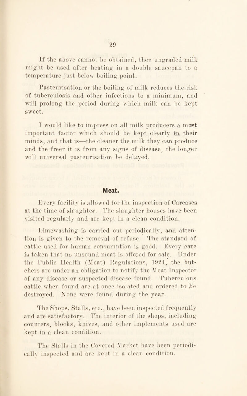 If the above cannot be obtained, then ungraded milk might be used after heating in a double saucepan to a temperature just below boiling point. Pasteurisation or the boiling of milk reduces the risk of tuberculosis and other infections to a minimum, and will prolong the period during which milk can be kept sweet. I would like to impress on all milk producers a most important factor which should be kept clearly fn their minds, and that is—the cleaner the milk they ca.n produce and the freer it is from any signs of disease, the longer will universal pasteurisation be delayed. Meat. Every facility is allowed for the inspection of Carcases at the time of slaughter. The slaughter houses have been visited regularly and are kept in a clean condition. Limewashing is carried out periodically, and atten¬ tion is given to the removal of refuse. The standard of cattle used for human consumption is good. Every care is taken that no unsound meat is offered for sale. Under the Public Health (Meat) Regulations, 1924, the but¬ chers are under an obligation to notify the Meat Inspector of any disease or suspected disease found. Tuberculous oattle when found are at once isolated and ordered to b'e destroyed. None were found during the year. The Shops, Stalls, etc., have been inspected frequently and are satisfactory. The interior of the shops, including counters, blocks, knives, and other implements used are kept in a. clean condition. The Sta.lls in the Covered Market have been periodi¬ cally inspected and are kept in a clean condition.