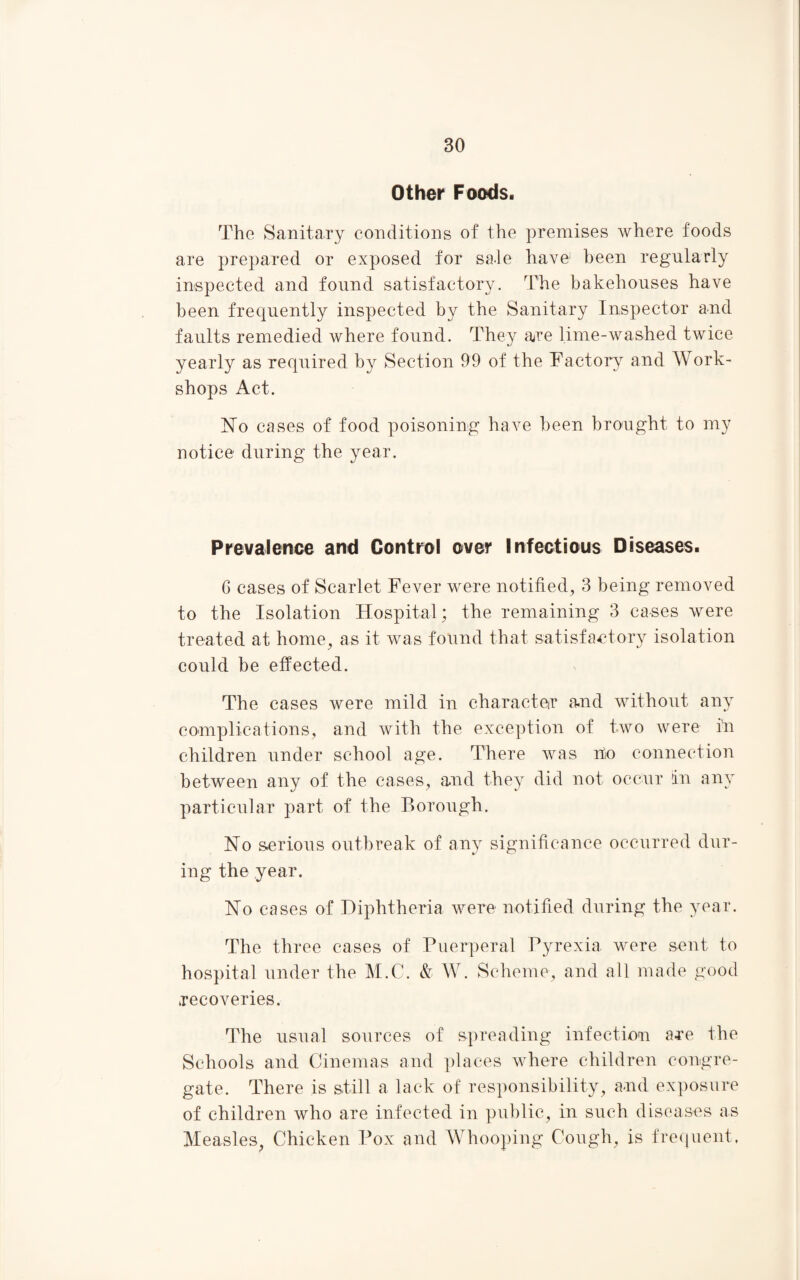 Other Foods. The Sanitary conditions of the premises where foods are prepared or exposed for sale have1 been regularly inspected and found satisfactory. The bakehouses have been frequently inspected by the Sanitary Inspector and faults remedied where found. They are lime-washed twice yearly as required by Section 99 of the Factory and Work¬ shops Act. Ho cases of food poisoning have been brought to my notice during the year. Prevalence and Control over Infectious Diseases. 6 cases of Scarlet Fever were notified, 3 being removed to the Isolation Hospital; the remaining 3 cases were treated at home, as it was found that satisfactory isolation could be effected. The cases were mild in character and without any complications, and with the exception of two were in children under school age. There was no connection between any of the cases, and they did not occur in any particular part of the Borough. No serious outbreak of any significance occurred dur¬ ing the year. No cases of Diphtheria were notified during the year. The three cases of Puerperal Pyrexia were sent to hospital under the M.C. & W. Scheme, and all made good recoveries. The usual sources of spreading infection are the Schools and Cinemas and places where children congre¬ gate. There is still a lack of responsibility, and exposure of children who are infected in public, in such diseases as Measles, Chicken Pox and Whooping Cough, is frequent.