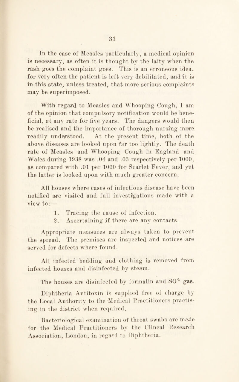 In the case of Measles particularly, a medical opinion is necessary, as often it is thought by the laity when the rash goes the complaint goes. This is an erroneous idea, for very often the patient is left very debilitated, a.nd it is in this state, unless treated, that more serious complaints may be superimposed. With regard to Measles and Whooping Cough, I am of the opinion that compulsory notification would be bene¬ ficial, at any rate for five years. The dangers would then be realised and the importance of thorough nursing more readily understood. At the present time, both of the above diseases are looked upon far too lightly. The death rate of Measles and Whooping Cough in England and Wales during 1938 was .04 and .03 respectively per 1000, as compared with .01 per 1000 for Scarlet Fever, and yet the latter is looked upon with much greater concern. All houses where cases of infectious disease have been notified are visited and full investigations made with a view to:— 1. Tracing the cause of infection. 2. Ascertaining if there are any contacts. Appropriate measures are always taken to prevent the spread. The premises are inspected and notices are served for defects where found. All infected bedding and clothing is removed from infected houses and disinfected by steam. The houses are disinfected by formalin and SO2 gas. Diphtheria Antitoxin is supplied free of charge by the Local Authority to the Medical Practitioners practis¬ ing in the district when required. Bacteriological examination of throat swabs are made for the Medical Practitioners by the Clincal Research Association, London, in regard to Diphtheria.
