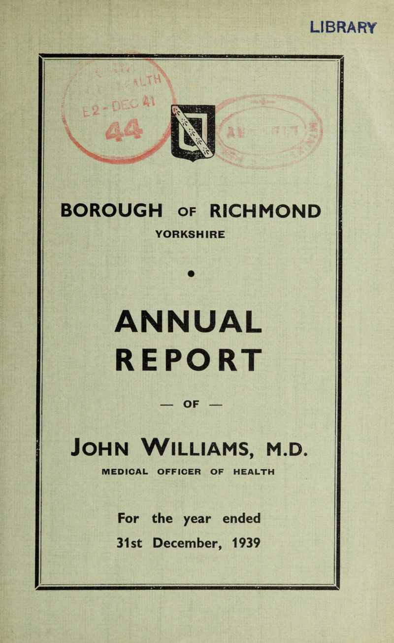 LIBRARY BOROUGH of RICHMOND YORKSHIRE ANNUAL REPORT — OF — John Williams, m.d. MEDICAL OFFICER OF HEALTH For the year ended 31st December, 1939