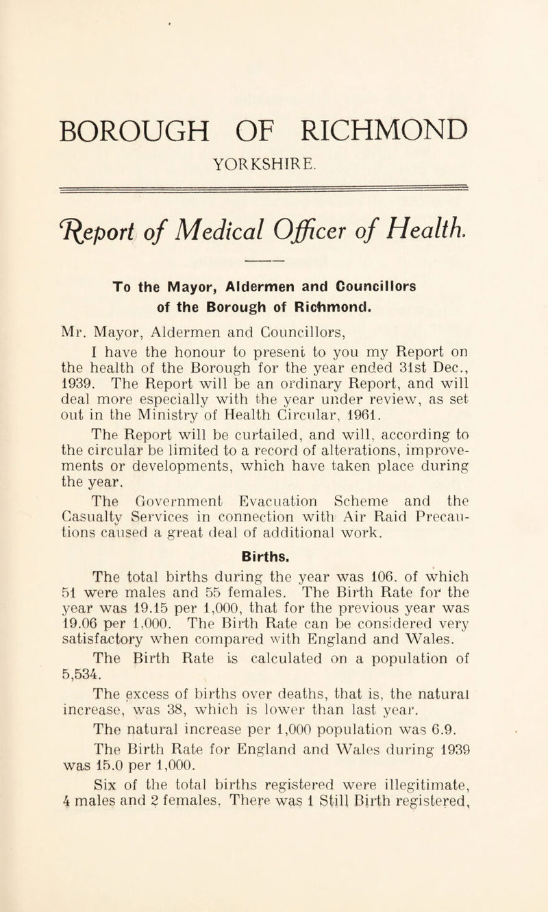 YORKSHIRE. Report of Medical Officer of Health. To the Mayor, Aldermen and Councillors of the Borough of Richmond. Mr. Mayor, Aldermen and Councillors, I have the honour to present to you my Report on the health of the Borough for the year ended 31st Dec., 1939. The Report will be an ordinary Report, and will deal more especially with the year under review, as set out in the Ministry of Health Circular, 1961. The Report will be curtailed, and will, according to the circular be limited to a record of alterations, improve¬ ments or developments, which have taken place during the year. The Government Evacuation Scheme and the Casualty Services in connection with Air Raid Precau- KJ tions caused a great deal of additional work. Births. The total births during the year was 106. of which 51 were males and 55 females. The Birth Rate for the year was 19.15 per 1,000, that for the previous year was 19.06 per 1.000. The Birth Rate can be considered very satisfactory when compared with England and Wales. The Birth Rate is calculated on a population of 5,534. The excess of births over deaths, that is, the natural increase, was 38, which is lower than last year. The natural increase per 1,000 population was 6.9. The Birth Rate for England and Wales during 1939 was 15.0 per 1,000. Six of the total births registered were illegitimate,