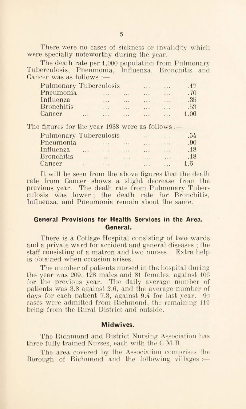 There were no cases of sickness or invalidity which were specially noteworthy during the year. The death rate per 1,000 population from Pulmonary Tuberculosis, Pneumonia, Influenza, Bronchitis and Cancer was as follows :— Pulmonary Tuberculosis .17 Pneumonia ... . .70 Influenza . .35 Bronchitis . .53 Cancer . 1.06 figures for the year 1938 were as follows :— Pulmonary Tuberculosis .54 Pneumonia . . . .90 Influenza ... .18 Bronchitis . .18 Cancer . 1.6 It will be seen from the above figures that the death rate from Cancer shows a slight decrease from the previous year. The death rate from Pulmonary Tuber¬ culosis was lower ; the death rate for Bronchitis, Influenza, and Pneumonia remain about the same. General Provisions for Health Services in the Area. General. There is a Cottage Hospital consisting of two wards and a private ward for accident and general diseases ; the staff consisting of a matron and two nurses. Extra help is obtained when occasion arises. The number of patients nursed in the hospital during the year was 209, 128 males and 81 females, against 106 for the previous year. The daily average number of patients was 3.8 against 2.6, and the average number of days for each patient 7.3, against 9.4 for last year. 90 cases were admitted from Richmond, the remaining 119 being from the Rural District and outside. Midwives. The Richmond and District Nursing Association has three fully trained Norses, each with the C.M.B. The area covered by the Association comprises the Borough of Richmond and the following villages
