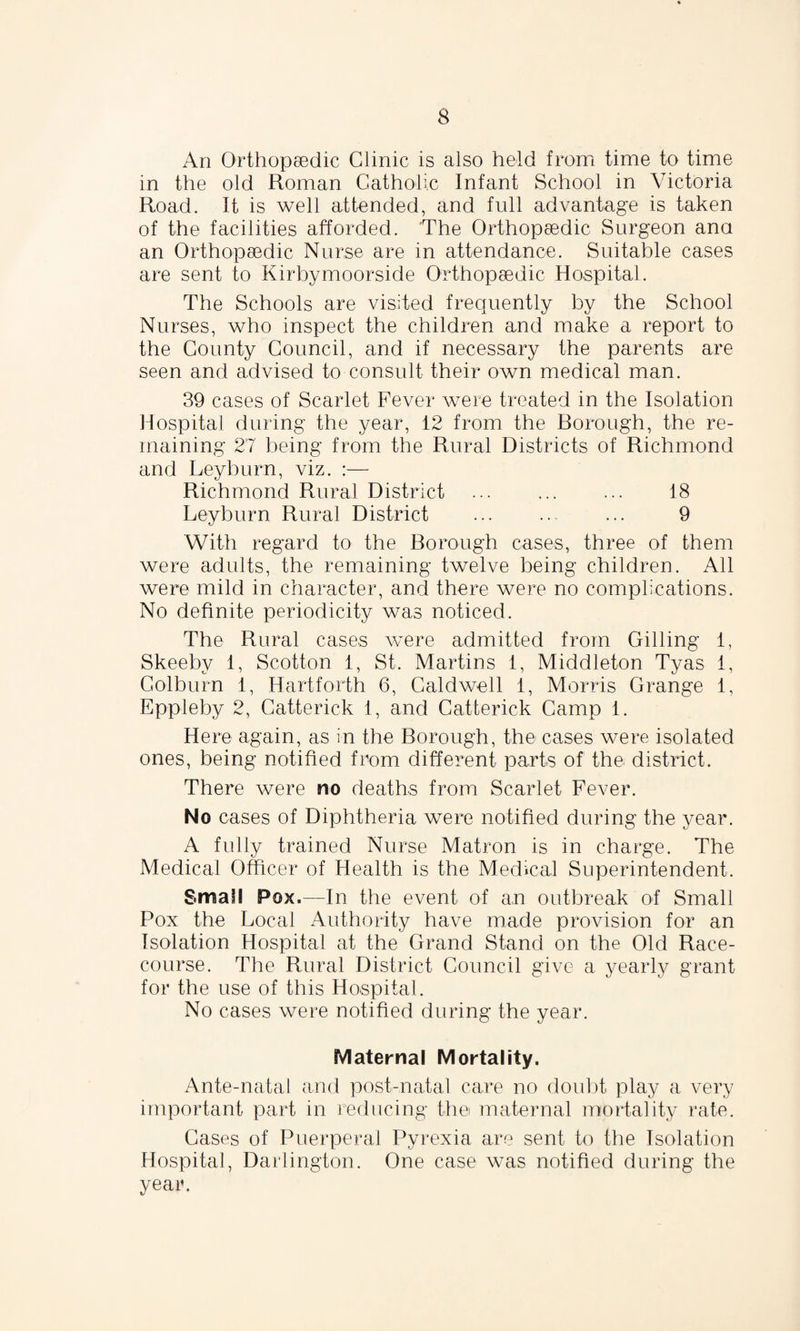 An Orthopaedic Clinic is also held from time to time in the old Roman Catholic Infant School in Victoria Road. It is well attended, and full advantage is taken of the facilities afforded. The Orthopaedic Surgeon ana an Orthopaedic Nurse are in attendance. Suitable cases are sent to Kirbymoorside Orthopaedic Hospital. The Schools are visited frequently by the School Nurses, who inspect the children and make a report to the County Council, and if necessary the parents are seen and advised to consult their own medical man. 39 cases of Scarlet Fever were treated in the Isolation Hospital during the year, 12 from the Borough, the re¬ maining 27 being from the Rural Districts of Richmond and Leyburn, viz. :— Richmond Rural District ... ... ... 18 Leyburn Rural District ... ... ... 9 With regard to the Borough cases, three of them were adults, the remaining twelve being children. All were mild in character, and there were no complications. No definite periodicity was noticed. The Rural cases were admitted from Gilling 1, Skeeby 1, Scotton 1, St. Martins 1, Middleton Tyas 1, Colburn 1, Hartforth 6, Caldwell 1, Morris Grange 1, Eppleby 2, Catterick 1, and Catterick Camp 1. Here again, as in the Borough, the cases were isolated ones, being notified from different parts of the district. There were no deaths from Scarlet Fever. No cases of Diphtheria were notified during the year. A fully trained Nurse Matron is in charge. The Medical Officer of Health is the Medical Superintendent. Small Pox.—In the event of an outbreak of Small Pox the Local Authority have made provision for an Isolation Hospital at the Grand Stand on the Old Race¬ course. The Rural District Council give a yearly grant for the use of this Hospital. No cases were notified during the year. Maternal Mortality. Ante-natal and post-natal care no doubt play a very important part in reducing the maternal mortality rate. Cases of Puerperal Pyrexia are sent to the Isolation Hospital, Darlington. One case was notified during the year.