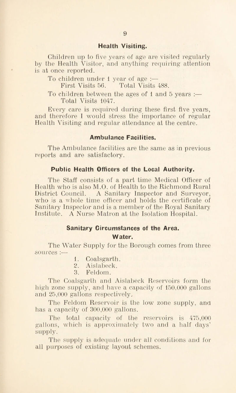 Health Visiting. Children up to five years of age are visited regularly by the Health Visitor, and anything requiring attention is at once reported. To children under 1 year of age :— First Visits 56. Total Visits 488. To children between the ages of 1 and 5 years :—• Total Visits 1047. Every care is required during these first five years, and therefore I would stress the importance of regular Health Visiting and regular attendance at the centre. Ambulance Facilities. The Ambulance facilities are the same as in previous reports and are satisfactory. Public Health Officers of the Local Authority. The Staff consists of a part time Medical Officer of Health who is also M.O. of Health to the Richmond Rural District Council. A Sanitary Inspector and Surveyor, who is a whole time officer and holds the certificate of Sanitary Inspector and is a member of the Royal Sanitary Institute. A Nurse Matron at the Isolation Hospital. Sanitary Circumstances of the Area. Water. The Water Supply for the Borough comes from three sources :—• 1. Coalsgarth. 2. Aislabeck. 3. Feldom. The Coalsgarth and Aislabeck Reservoirs form the high zone supply, and have a capacity of 150,000 gallons and 25,000 gallons respectively. The Feldom Reservoir is the low zone supply, ana has a capacity of 300,000 gallons. The total capacity of the reservoirs is 475,000 gallons, which is approximately two and a half days’ supply. The supply is adequate under all conditions and for all purposes of existing layout schemes.