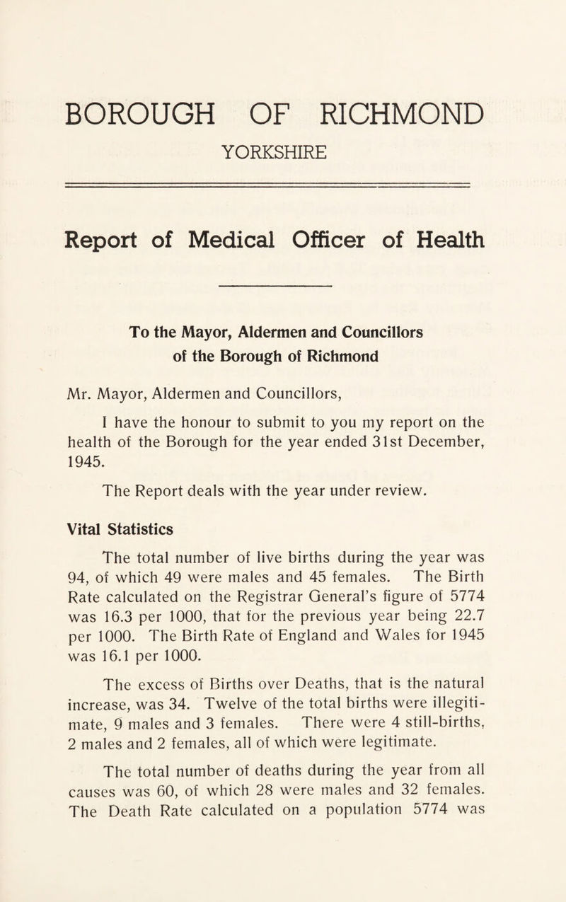 YORKSHIRE Report of Medical Officer of Health To the Mayor, Aldermen and Councillors of the Borough of Richmond Mr. Mayor, Aldermen and Councillors, I have the honour to submit to you my report on the health of the Borough for the year ended 31st December, 1945. The Report deals with the year under review. Vital Statistics The total number of live births during the year was 94, of which 49 were males and 45 females. The Birth Rate calculated on the Registrar General’s figure of 5774 was 16.3 per 1000, that for the previous year being 22.7 per 1000. The Birth Rate of England and Wales for 1945 was 16.1 per 1000. The excess of Births over Deaths, that is the natural increase, was 34. Twelve of the total births were illegiti¬ mate, 9 males and 3 females. There were 4 still-births, 2 males and 2 females, all of which were legitimate. The total number of deaths during the year from all causes was 60, of which 28 were males and 32 females. The Death Rate calculated on a population 5774 was